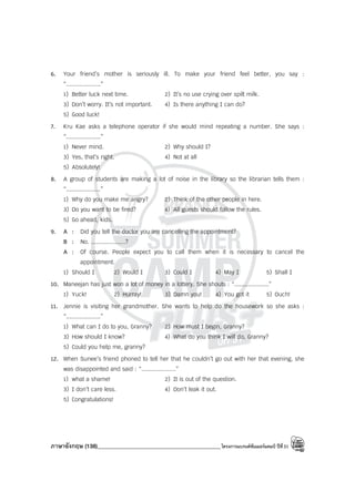 ภาษาอังกฤษ (138)____________________________________________โครงการแบรนด์ซัมเมอร์แคมป์ ปีที่31
6. Your friend’s mother is seriously ill. To make your friend feel better, you say :
“....................”
1) Better luck next time. 2) It’s no use crying over spilt milk.
3) Don’t worry. It’s not important. 4) Is there anything I can do?
5) Good luck!
7. Kru Kae asks a telephone operator if she would mind repeating a number. She says :
“....................”
1) Never mind. 2) Why should I?
3) Yes, that’s right. 4) Not at all
5) Absolutely!
8. A group of students are making a lot of noise in the library so the librarian tells them :
“....................”
1) Why do you make me angry? 2) Think of the other people in here.
3) Do you want to be fired? 4) All guests should follow the rules.
5) Go ahead, kids.
9. A : Did you tell the doctor you are cancelling the appointment?
B : No. ....................?
A : Of course. People expect you to call them when it is necessary to cancel the
appointment.
1) Should I 2) Would I 3) Could I 4) May I 5) Shall I
10. Maneejan has just won a lot of money in a lottery. She shouts : “....................”
1) Yuck! 2) Hurray! 3) Damn you! 4) You got it 5) Ouch!
11. Jennie is visiting her grandmother. She wants to help do the housework so she asks :
“....................”
1) What can I do to you, Granny? 2) How must I begin, Granny?
3) How should I know? 4) What do you think I will do, Granny?
5) Could you help me, granny?
12. When Sunee’s friend phoned to tell her that he couldn’t go out with her that evening, she
was disappointed and said : “....................”
1) what a shame! 2) It is out of the question.
3) I don’t care less. 4) Don’t leak it out.
5) Congratulations!
 