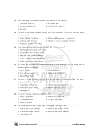 โครงการแบรนด์ซัมเมอร์แคมป์ ปีที่31 ___________________________________________ภาษาอังกฤษ (139)
13. John asks Mary if she needs any help. She doesn’t so she replies : “....................”
1) I certainly hope not. 2) No, thank you.
3) I’m thinking about it. 4) Thanks, but I needn’t.
5) Get lost!
14. You are an exchange student abroad. You visit someone’s house and the host says :
“....................”
1) You are being monitored. 2) Please act like you do in your home.
3) Make yourself at home. 4) Please sit here and identify yourself.
5) Please do whatever you need.
15. Your classmate is short of money and asks you : “....................”
1) You have to make both ends meet?
2) Can I borrow five hundred baht?
3) Why don’t you give me money?
4) Could I loan you five hundred baht?
5) Could you give me some money?
16. Mr. Smith has just been promoted to president of your company. You are happy for him.
When you meet him you say : “....................”
1) Lucky for you. 2) Congratulations.
3) That will teach you. 4) Better luck next time.
5) Sorry to hear that.
17. You are in a taxi in New York City and the taxi driver is driving too fast. You say :
“....................”
1) Please step on it, driver. 2) Please break the car, driver.
3) Please slow down, driver. 4) Please speed less, driver.
5) Please go far.
18. As you are leaving a party you say to the host : “....................”
1) I had a great time. 2) Please drop me a line
3) Don’t sell the soul 4) It’s your hospitality.
5) See you around
19. You meet someone at an airport after chatting for a while you ask : “....................”
1) How do you do your living? 2) What do you make a living?
3) How do you make it living? 4) What do you do for a living?
5) How do you do?
 