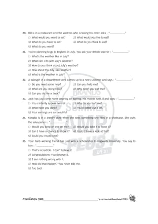 ภาษาอังกฤษ (140)____________________________________________โครงการแบรนด์ซัมเมอร์แคมป์ ปีที่31
20. Bill is in a restaurant and the waitress who is taking his order asks : “....................”
1) What would you want to eat? 2) What would you like to eat?
3) What do you have to eat? 4) What do you think to eat?
5) What do you want?
21. You’re planning to go to England in July. You ask your British teacher : “....................”
1) What’s the weather like in July?
2) What can I do with July’s weather?
3) How do you think about July’s weather?
4) How about the July-like weather?
5) What is the weather in July?
22. A salesgirl in a department store comes up to a new customer and says : “....................”
1) Do you need some help? 2) Can you help me?
3) What are you doing here? 4) Why didn’t you call me?
5) Can you do me a favor?
23. Jack has just come home wearing an earring. His mother sees it and says : “....................”
1) You certainly appear normal. 2) Why do you hurt me?
3) What have you done? 4) You’d better cut it off.
5) Your earrings are so beautiful!
24. Kongtip is in a jewelry store when she sees something she likes in a showcase. She asks
the salesperson : “.....................”
1) Would you keep an eye on me? 2) Would you take it or leave it?
3) Can I have a chance to show it? 4) Could I have a look at that?
5) Could you inspect me?
25. Your hard-working friend has just won a scholarship to Hogwarts University. You say to
him : “......................”
1) That’s incredible. I don’t believe it.
2) Congratulations! You deserve it.
3) I see nothing wrong with it.
4) How did that happen? You never told me.
5) Too bad!
 