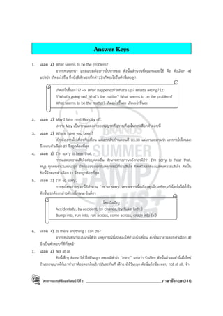 โครงการแบรนด์ซัมเมอร์แคมป์ ปีที่31 ___________________________________________ภาษาอังกฤษ (141)
Answer Keys
1. เฉลย 4) What seems to be the problem?
จากบทสนทนา แบมแบมต้องการไปหาหมอ ดังนั้นสํานวนที่คุณหมอจะใช้ คือ ตัวเลือก 4)
แปลว่า เกิดอะไรขึ้น ซึ่งยังมีสํานวนที่กล่าวว่าเกิดอะไรขึ้นดังนี้เลยลูก
เกิดอะไรขึ้นอะ??? -> What happened? What’s up? What’s wrong? (2)
// What’s going on? What’s the matter? What seems to be the problem?
What seems to be the matter? เกิดอะไรขึ้นอะ เกิดอะไรขึ้นอะ
2. เฉลย 2) May I take next Monday off.
เพราะ May เป็นการแสดงคําขออนุญาตที่สุภาพที่สุดในการเลือกคําตอบนี้
3. เฉลย 2) Where have you been?
โป้บต้องการไปเที่ยวกับเพื่อน แต่เขากลับบ้านตอนตี 03.30 แม่เขาเลยถามว่า เขาหายไปไหนมา
จึงตอบตัวเลือก 2) จึงถูกต้องที่สุด
4. เฉลย 1) I’m sorry to hear that.
การแสดงความเสียใจต่อบุคคลอื่น สํานวนทางภาษาอังกฤษใช้ว่า I’m sorry to hear that.
หนูๆ ทุกคนจําไว้เลยนะลูก ถ้าข้อสอบออกมีเหตุการณ์ที่น่าเสียใจ ผิดหวังเราต้องแสดงความเสียใจ ดังนั้น
ข้อนี้จึงตอบตัวเลือก 1) จึงจะถูกต้องที่สุด
5. เฉลย 3) I’m so sorry.
การขอโทษง่ายๆ เราใช้สํานวน I’m so sorry. เพราะจากเนื้อเรื่องคุณไปเหยียบเท้าโดยไม่ได้ตั้งใจ
ดังนั้นเราต้องกล่าวคําขอโทษนะจ๊ะเด็กๆ
โดยบังเอิญ
Accidentally, by accident, by chance, by fluke (adv.)
Bump into, run into, run across, come across, crash into (v.)
6. เฉลย 4) Is there anything I can do?
จากบทสนทนาจะสังเกตได้ว่า เหตุการณ์นี้เราต้องให้กําลังใจเพื่อน ดังนั้นเราควรตอบตัวเลือก 4)
จึงเป็นคําตอบที่ดีที่สุดจ้า
7. เฉลย 4) Not at all
ข้อนี้เด็กๆ ต้องระวังไว้ให้ดีนะลูก เพราะมีคําว่า “mind” แปลว่า รังเกียจ ดังนั้นถ้าเจอคํานี้เมื่อไหร่
ถ้าเราอนุญาตให้เขาทําเราต้องตอบในเชิงปฏิเสธทันที เด็กๆ จําไว้นะลูก ดังนั้นข้อนี้จงตอบ not at all. จ้า
 