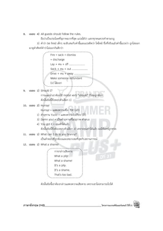 ภาษาอังกฤษ (142)____________________________________________โครงการแบรนด์ซัมเมอร์แคมป์ ปีที่31
8. เฉลย 4) All guests should follow the rules.
ถือว่าเป็นประโยคที่สุภาพมากที่สุด แปลได้ว่า แขกทุกคนควรทําตามกฎ
3) คําว่า be fired เด็กๆ จะสับสนกับคํานี้และแปลผิดว่า ไฟไหม้ ซึ่งที่จริงแล้วคํานี้แปลว่า ถูกไล่ออก
มาดูคําศัพท์คําว่าไล่ออกกันดีกว่า
Fire = sack = dismiss
= discharge
Lay + คน + off ....................
Sack + คน + out ....................
Drive + คน + away ....................
Make someone redundant
(v) ไล่ออก
9. เฉลย 1) Should I?
การแนะนําเราต้องใช้ modal verb “should” ถึงจะถูกต้อง
ดังนั้นข้อนี้จึงตอบตัวเลือก 1)
10. เฉลย 2) Hurray!
Hurray! = แสดงความดีใจ, ปิติ (เย้!)
1) คําอุทาน Yuck! = แสดงความรังเกียจ (อี๋!)
3) Damn you! = เป็นคําอุทานที่ไม่สุภาพ คําสบถ
4) You got it = คุณทําได้แล้ว
ดังนั้นข้อนี้จึงต้องตอบตัวเลือก 2) เพราะคุณทําได้แล้ว มณีจันทร์ถูกหวย
11. เฉลย 1) What can I do to you Granny?
เป็นคําตอบที่ถูกต้องและเหมาะสมที่สุดกับสถานการณ์
12. เฉลย 1) What a shame!
การกล่าวเสียดาย
What a pity!
What a shame!
It’s a pity.
It’s a shame.
That’s too bad.
ดังนั้นข้อนี้เราต้องกล่าวแสดงความเสียดาย เพราะเขาไม่สามารถไปได้
 