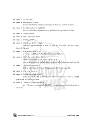 โครงการแบรนด์ซัมเมอร์แคมป์ ปีที่31 ___________________________________________ภาษาอังกฤษ (143)
13. เฉลย 2) No, thank you
14. เฉลย 3) Make yourself at home
สํานวนสําหรับเจ้าบ้านในการบอกแขกผู้มาเยี่ยมเยือน คือ “Make yourself at home”
15. เฉลย 2) Can I borrow five hundred bath?
จากสถานการณ์นี้เพื่อนร่วมชั้นขาดแคลนเงิน ดังนั้นเขาต้องถามคุณว่าขอยืมเงินได้ไหม
16. เฉลย 2) Congratulations!
17. เฉลย 3) Please slow down, driver.
18. เฉลย 1) I had a great time.
19. เฉลย 4) What do you do for a living?
เป็นการถามว่าคุณทําอาชีพอะไร = What do you do? ไม่ใช้ What are you doing?
(คุณกําลังทําอะไรอยู่)
20. เฉลย 2) What would you like to eat?
เพราะการใช้ would like เป็นกริยาที่สุภาพที่สุดในตัวเลือกที่ให้มาจ๊ะ
21. เฉลย 1) What’s the weather like in July?
โครงสร้างประโยค What is + N + like? = How is + N?
เป็นการถามว่าสิ่งนั้นเป็นอย่างไร ในข้อนี้ต้องการถามว่าอากาศในช่วงเดือนกรกฎาคมเป็นอย่างไร
22. เฉลย 1) Do you need some help?
ข้อนี้คนขายในห้างสรรพสินค้าถามลูกค้า ดังนั้นตอบตัวเลือก 1) จึงเหมาะสมที่สุด
23. เฉลย 4) What have you done?
24. เฉลย 4) Could I have a look at that?
นักเรียนมาดูคําว่า “Could” Could จะใช้บอกความสุภาพมากกว่า “Can” ดังนั้นเราใช้ Could I
have a look at that? จึงถูกต้องที่สุด
25. เฉลย 2) Congratulations! You deserve it.
เด็กๆ จําไว้นะลูกว่าการแสดงความยินดีต้องใช้คําว่า Congratulations! อย่าลืมนะว่าต้องเติม s
เสมอนะจ๊ะ
 