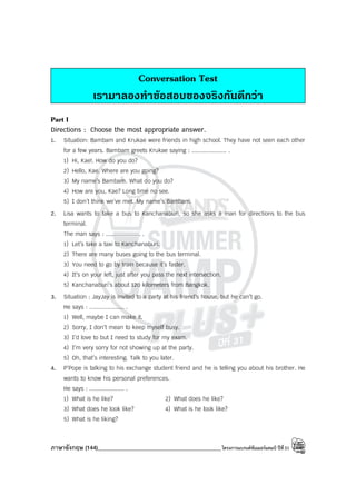 ภาษาอังกฤษ (144)____________________________________________โครงการแบรนด์ซัมเมอร์แคมป์ ปีที่31
Conversation Test
เรามาลองทําขอสอบของจริงกันดีกวา
Part I
Directions : Choose the most appropriate answer.
1. Situation: Bambam and Krukae were friends in high school. They have not seen each other
for a few years. Bambam greets Krukae saying : .................... .
1) Hi, Kae!. How do you do?
2) Hello, Kae. Where are you going?
3) My name’s Bambam. What do you do?
4) How are you, Kae? Long time no see.
5) I don’t think we’ve met. My name’s Bambam.
2. Lisa wants to take a bus to Kanchanaburi, so she asks a man for directions to the bus
terminal.
The man says : .................... .
1) Let’s take a taxi to Kanchanaburi.
2) There are many buses going to the bus terminal.
3) You need to go by train because it’s faster.
4) It’s on your left, just after you pass the next intersection.
5) Kanchanaburi’s about 120 kilometers from Bangkok.
3. Situation : JayJay is invited to a party at his friend’s house, but he can’t go.
He says : .................... .
1) Well, maybe I can make it.
2) Sorry, I don’t mean to keep myself busy.
3) I’d love to but I need to study for my exam.
4) I’m very sorry for not showing up at the party.
5) Oh, that’s interesting. Talk to you later.
4. P’Pope is talking to his exchange student friend and he is telling you about his brother. He
wants to know his personal preferences.
He says : .................... .
1) What is he like? 2) What does he like?
3) What does he look like? 4) What is he look like?
5) What is he liking?
 
