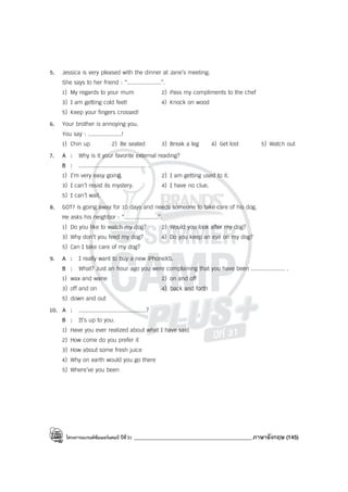 โครงการแบรนด์ซัมเมอร์แคมป์ ปีที่31 ___________________________________________ภาษาอังกฤษ (145)
5. Jessica is very pleased with the dinner at Jane’s meeting.
She says to her friend : “....................”.
1) My regards to your mum 2) Pass my compliments to the chef
3) I am getting cold feet! 4) Knock on wood
5) Keep your fingers crossed!
6. Your brother is annoying you.
You say : ....................!
1) Chin up 2) Be seated 3) Break a leg 4) Get lost 5) Watch out
7. A : Why is it your favorite external reading?
B : ........................................ .
1) I’m very easy going. 2) I am getting used to it.
3) I can’t resist its mystery. 4) I have no clue.
5) I can’t wait.
8. GOT7 is going away for 10 days and needs someone to take care of his dog.
He asks his neighbor : “....................”.
1) Do you like to watch my dog? 2) Would you look after my dog?
3) Why don’t you feed my dog? 4) Do you keep an eye on my dog?
5) Can I take care of my dog?
9. A : I really want to buy a new iPhoneXS.
B : What? Just an hour ago you were complaining that you have been .................... .
1) wax and wane 2) on and off
3) off and on 4) back and forth
5) down and out
10. A : ........................................?
B : It’s up to you.
1) Have you ever realized about what I have said
2) How come do you prefer it
3) How about some fresh juice
4) Why on earth would you go there
5) Where’ve you been
 