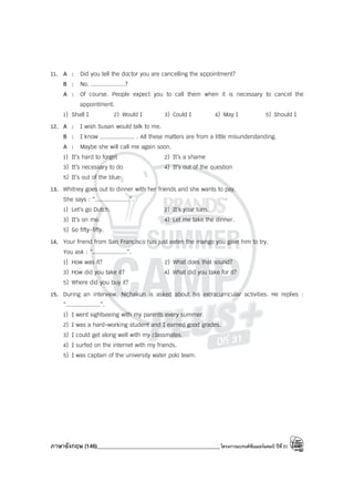 ภาษาอังกฤษ (146)____________________________________________โครงการแบรนด์ซัมเมอร์แคมป์ ปีที่31
11. A : Did you tell the doctor you are cancelling the appointment?
B : No. ....................?
A : Of course. People expect you to call them when it is necessary to cancel the
appointment.
1) Shall I 2) Would I 3) Could I 4) May I 5) Should I
12. A : I wish Susan would talk to me.
B : I know .................... . All these matters are from a little misunderstanding.
A : Maybe she will call me again soon.
1) It’s hard to forget 2) It’s a shame
3) It’s necessary to do 4) It’s out of the question
5) It’s out of the blue
13. Whitney goes out to dinner with her friends and she wants to pay.
She says : “....................”.
1) Let’s go Dutch. 2) It’s your turn.
3) It’s on me. 4) Let me take the dinner.
5) Go fifty-fifty.
14. Your friend from San Francisco has just eaten the mango you gave him to try.
You ask : “....................”.
1) How was it? 2) What does that sound?
3) How did you take it? 4) What did you take for it?
5) Where did you buy it?
15. During an interview, Nichakun is asked about his extracurricular activities. He replies :
“....................”.
1) I went sightseeing with my parents every summer.
2) I was a hard-working student and I earned good grades.
3) I could get along well with my classmates.
4) I surfed on the internet with my friends.
5) I was captain of the university water polo team.
 