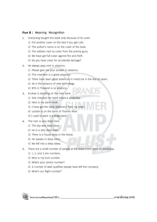 โครงการแบรนด์ซัมเมอร์แคมป์ ปีที่31 ___________________________________________ภาษาอังกฤษ (147)
Part II : Meaning Recognition
1. Cherprang bought this book only because of its cover.
1) Put another cover on the bed if you get cold.
2) The author’s name is on the cover of the book.
3) The soldiers had no cover from the enemy guns.
4) We have got full cover against fire and theft.
5) Do you have cover for accidental damage?
2. He always pays rent in advance.
1) Please give me your answer in advance.
2) This invention is a great advance.
3) There have been great advances in medicine in the last 50 years.
4) 4G is the advance of new technology.
5) BTS in Thailand is so advance.
3. KruKae is standing on the river bank.
1) She checked her bank balance yesterday.
2) Here is my bank-book.
3) I have got the bank statement from my sister.
4) London is on the bank of Thames River.
5) I used to work in a large bank.
4. The river is very deep here.
1) The sky was deep blue.
2) He is a very deep man.
3) There is a house deep in the forest.
4) He speaks in deep voice.
5) We fell into a deep sleep.
5. There are a small number of people at the department store on weekdays.
1) 1, 2, and 3 are numbers.
2) Nine is my luck number.
3) What’s your phone number?
4) A number of well-qualified people have left the company.
5) What’s our flight number?
 