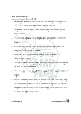 ภาษาอังกฤษ (148)____________________________________________โครงการแบรนด์ซัมเมอร์แคมป์ ปีที่31
Error Identification Test
เรามาลองทําข้อสอบของจริงกันเบาๆ ดีกว่าจ๊ะ
1. Despite of the fact that exercise and physical activities are among the healthiest things
1) 2) 3)
you can do for yourself, some older adults are reluctant to exercise.
4) 5)
2. According to a research, many traumatic experiences has been distracted to events
1) 2) 3) 4)
during childhood.
5)
3. The problems of entangling overseas alliances is the consideration in the president’s
1) 2) 3) 4)
foreign policy deliberations.
5)
4. Dr.Johnson, the first woman elected president of the University, was capable, and
1) 2) 3)
awareness of the problems to be resolved.
4) 5)
5. Neither the moon nor the stars was visible as I looked out absently into the
1) 2) 3)
darkness which surrounded me.
4) 5)
6. The six main parts of a business letter is the address, the inside address, the salutation,
1) 2) 3) 4)
the body, the closing and signature.
5)
7. The oil crisis have produced strained relations among nations and even causing territorial
1) 2) 3) 4)
disputes.
5)
8. Plutinium is a rare extremely and precious element, and is found in some parts of the
1) 2) 3) 4) 5)
world only. Banned in the U.S., the effect of fluorocarbons continue at a level that could
6) 7)
eventually damage the ozone layer, and bring about such serious results as high risk of
8) 9)
skin cancer and global climate changes.
10)
 