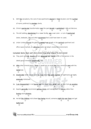 โครงการแบรนด์ซัมเมอร์แคมป์ ปีที่31 ___________________________________________ภาษาอังกฤษ (149)
9. With few exceptions, the cost of new apartments depend on their location and the number
1) 2) 3) 4)
of rooms preferred by prestige clients.
5)
10. China’s spectacular transformation over the past decade is symbolized in it’s architecture.
1) 2) 3) 4) 5)
11. The old building, abandoning for a newer facility, was a war-zone - a ruin of overturned
1) 2) 3)
desks, textbooks, TVs and other equipment that could have been re-used.
4) 5)
12. Urban centers around the globe is seeing huge growth in the serviced apartment and
1) 2) 3)
office space markets, an attractive option in today’s residential environment.
4) 5)
Compiled items from GAT 2557-2559 (รวม Error Check ปี 2557-2559)
13. They point out that, despite of their advanced age, nearly a fifth of the women in the
1) 2) 3) 4)
oldest group remained emotionally vital.
5)
14. Alike other mineral grains, those in basalt are so small that they cannot be seen with the
1) 2) 3) 4)
naked eye.
5)
15. Emotionally stable people seem to have about the same number of nightmares as highly
1) 2) 3) 4)
anxiously individuals.
5)
16. I am disappointed in not having saw any stage plays while I was in New York on vacation.
1) 2) 3) 4) 5)
17. Experts generally recommend getting chicks and raising them to mature rather than
1) 2) 3)
buying adult chickens.
4) 5)
18. He told the children not to leave toys laying around; someone might trip over them and get
1) 2) 3) 4)
badly hurt.
5)
 