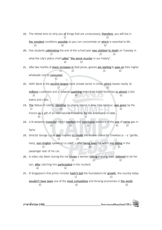 ภาษาอังกฤษ (150)____________________________________________โครงการแบรนด์ซัมเมอร์แคมป์ ปีที่31
19. The retreat aims to strip you of things that are unnecessary; therefore, you will live in
1) 2)
the simplest conditions possible so you can concentrate on which is essential to life.
3) 4) 5)
20. Five students celebrating the end of the school year was stabbed to death on Tuesday in
1) 2) 3)
what the city’s police chief called “the worst murder in our history”.
4) 5)
21. After two months of sharp increases in food prices, grocers are starting to pass on their higher
1) 2) 3) 4)
wholesale cost to consumer.
5)
22. HDFC Bank is the second-largest bank private sector in India, which boasts nearly 32
1) 2)
millions customers and a network spanning more than 4,000 branches in almost 2,500
3) 4) 5)
towns and cities.
23. The Statue of Liberty, standing on Liberty Island in New York Harbour, was given by the
1) 2) 3)
French as a gift of an international friendship for the Americans in 1886.
4) 5)
24. U.N weapons inspector return revelant and conclusive evidence of the use of nerve gas in
1) 2) 3) 4) 5)
Syria.
25. Director Geroge Lucas was inspired to create the Wookie character Chewbacca - a “gentle,
1) 2)
hairy, non-English speaking co-pilot” - after being seen his wife’s dog sitting in the
3) 4) 5)
passenger sear of his car.
26. A video clip taken during the riot shows a woman hitting a young man, believed to be her
1) 2) 3)
son, after catching him participated in the incident.
4) 5)
27. If Singapore’s first prime minister hadn’t laid the foundations for growth, the country today
1) 2)
wouldn’t have been one of the most competitive and thriving economies in the world.
3) 4) 5)
 
