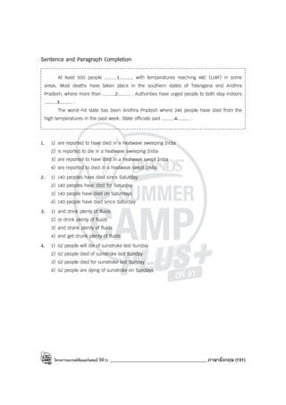 โครงการแบรนด์ซัมเมอร์แคมป์ ปีที่31 ___________________________________________ภาษาอังกฤษ (151)
Sentence and Paragraph Completion
At least 500 people .........1........., with temperatures reaching 48C (118F) in some
areas. Most deaths have taken place in the southern states of Telangana and Andhra
Pradesh, where more than .........2......... . Authorities have urged people to both stay indoors
.........3......... .
The worst-hit state has been Andhra Pradesh where 246 people have died from the
high temperatures in the past week. State officials said .........4......... .
1. 1) are reported to have died in a heatwave sweeping India
2) is reported to die in a heatwave sweeping India
3) are reported to have died in a heatwave swept India
4) are reported to died in a heatwave swept India
2. 1) 140 peoples have died since Saturday
2) 140 peoples have died for Saturday
3) 140 people have died on Saturdays
4) 140 people have died since Saturday
3. 1) and drink plenty of fluids
2) or drink plenty of fluids
3) and drank plenty of fluids
4) and get drunk plenty of fluids
4. 1) 62 people will die of sunstroke last Sunday
2) 62 people died of sunstroke last Sunday
3) 62 people died for sunstroke last Sunday
4) 62 people are dying of sunstroke on Sundays
 