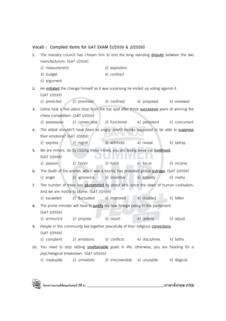 โครงการแบรนด์ซัมเมอร์แคมป์ ปีที่31 ___________________________________________ภาษาอังกฤษ (153)
Vocab : Compiled items for GAT EXAM (1/2559 & 2/2559)
1. The industry council has chosen him to end the long-standing dispute between the two
manufacturers. (GAT 1/2559)
1) measurement 2) exposition
3) budget 4) contract
5) argument
2. He initiated the change himself so it was surprising he ended up voting against it.
(GAT 1/2559)
1) predicted 2) promised 3) confined 4) proposed 5) reviewed
3. Celine took a five-place drop from the top spot after three successive years of winning the
chess competition. (GAT 1/2559)
1) possessive 2) consecutive 3) functional 4) persistent 5) concurrent
4. The abbot shouldn’t have been so angry. Aren’t monks supposed to be able to suppress
their emotions? (GAT 1/2559)
1) express 2) regret 3) withhold 4) reveal 5) betray
5. We are miners. So by closing these mines, you are taking away our livelihood.
(GAT 1/2559)
1) passion 2) honor 3) habit 4) focus 5) income
6. The death of the animal, which was a tourist, has provoked global outrage. (GAT 2/2559)
1) anger 2) ignorance 3) incentive 4) subsidy 5) rivalry
7. The number of trees has plummeted by about 46% since the dawn of human civilisation.
And we are mostly to blame. (GAT 2/2559)
1) escalated 2) fluctuated 3) improved 4) doubled 5) fallen
8. The prime minister will have to justify his new foreign policy to the parliament.
(GAT 2/2559)
1) announce 2) propose 3) report 4) defend 5) adjust
9. People in this community live together peacefully of their religious convictions.
(GAT 2/2559)
1) complaint 2) ambitions 3) conflicts 4) disciplines 5) faiths
10. You need to stop setting unattainable goals in life; otherwise, you are heading for a
psychological breakdown. (GAT 2/2559)
1) invaluable 2) unrealistic 3) irrecoverable 4) unusable 5) illogical
 