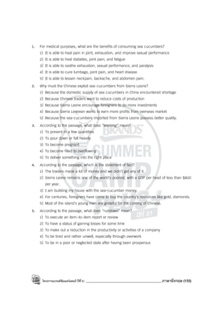โครงการแบรนด์ซัมเมอร์แคมป์ ปีที่31 ___________________________________________ภาษาอังกฤษ (155)
1. For medical purposes, what are the benefits of consuming sea cucumbers?
1) It is able to heal pain in joint, exhaustion, and improve sexual performance
2) It is able to heal diabetes, joint pain, and fatigue
3) It is able to soothe exhaustion, sexual performance, and paralysis
4) It is able to cure lumbago, joint pain, and heart disease
5) It is able to lessen neckpain, backache, and abdomen pain.
2. Why must the Chinese exploit sea-cucumbers from Sierra Leone?
1) Because the domestic supply of sea cucumbers in China encountered shortage
2) Because Chinese traders want to reduce costs of production
3) Because Sierra Leone encourage foreigners to do more investments
4) Because Sierra Leonean wants to earn more profits from overseas market
5) Because the sea-cucumbers imported from Sierra Leone possess better quality.
3. According to the passage, what does “teeming” mean?
1) To present in a few quantities
2) To pour down or fall heavily
3) To become pregnant
4) To become filled to overflowing
5) To deliver something into the right place
4. According to the passage, which is the statement of fact?
1) The traders made a lot of money and we didn’t get any of it.
2) Sierra Leone remains one of the world’s poorest, with a GDP per head of less than $800
per year.
3) I am building my house with the sea-cucumber money.
4) For centuries, foreigners have come to buy the country’s resources like gold, diamonds.
5) Most of the island’s young men are grateful for the coming of Chinese.
5. According to the passage, what does “rundown” mean?
1) To execute an item-to-item report or review
2) To have a status of gaining losses for some time
3) To make out a reduction in the productivity or activities of a company
4) To be tired and rather unwell, especially through overwork
5) To be in a poor or neglected state after having been prosperous
 