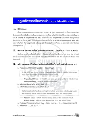 ภาษาอังกฤษ (160)____________________________________________โครงการแบรนด์ซัมเมอร์แคมป์ ปีที่31
กฎมหัศจรรยในการทํา Error Identification
1. หา Subject
เรื่องความสอดคล้องของประธานและกริยา (Subject & Verb Agreement) ว่า ทั้งประธานและกริยา
มีความสอดคล้องกันในเรื่องความเป็นเอกพจน์และพหูพจน์หรือไม่ เป็นสิ่งที่นักเรียนที่รักของครูควรดูให้เป็นนะจ๊ะ
เช่น A second of assignment was lost. ประธานที่แท้ คือ assignment เป็นเอกพจน์ ซึ่งอยู่ตามหลัง
ตัวบอกปริมาณ (A second) ดังนั้นกริยาต้องเป็นเอกพจน์ หรือ A second of assignments were lost.
ประธานที่แท้จริง คือ assignments เป็นพหูพจน์ ซึ่งอยู่หลังตัวบอกปริมาณ (A second) ดังนั้นกริยาต้อง
เป็นพหูพจน์ด้วย
2. หา Verb แทของประโยค (V.แทตองผันตาม 1. ประธาน 2. Tense 3. Voice)
นักเรียนควรหากริยาแท้ในประโยคให้ได้ ว่าตัวไหนเป็นกริยาแท้หรือกริยาช่วย เช่น Kru Kae should
see a doctor because she feels unwell. กริยาแท้ของประโยคนี้ คือ see ส่วน should เป็น Modal Verb
นั่นเองนะจ๊ะ
3. หลัง (Modifier) เปนตัวขยายตัดออกทันที โดยใสวงเล็บ เพื่อชวยหา S + V
1. Prepositional Phrase (Preposition + Noun / Ving)
In the USA and Korea extreme religious groups living in isolated communes
have been responsible for a number of violent crimes.
>>> Prepositional Phrase = In the USA and Korea และ for a number of violent crimes
Participial Phrase = living in isolated communes
2. Adjective Clause (who, which, that, …)
3. Adverb Clause (because, as, when, if, ...)
Workaholics love to handle everything themselves, which does not always produce
the necessary results because often we need the input and help of others.
>>> Adjective Clause = which does not always produce the necessary results
Adverb Clause = because often we need the input and help of others
4. Participial Phrase ขยาย Noun (Ving = Active กระทําเอง / V3 = Passive นั้นถูกกระทํา)
5. เครื่องหมาย , ..., / (...) / --...—
 