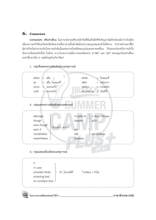 โครงการแบรนด์ซัมเมอร์แคมป์ ปีที่31 ___________________________________________ภาษาอังกฤษ (163)
6. Connectors
Connectors หรือคําเชื่อม ในภาษาอังกฤษที่เรารู้จักกันดีนั้นเป็นสิ่งที่สําคัญมากไม่ยิ่งหย่อนไปกว่าส่วนใดๆ
เนื่องจากจะทําให้ประโยคหรือข้อความที่เราอ่านนั้นดําเนินไปอย่างสมบูรณ์และเข้าใจได้ง่าย ถ้าขาดคําเหล่านี้ไป
ผู้อ่านก็จะไม่สามารถจับใจความสําคัญในแต่ละประโยคได้สมบูรณ์และคลาดเคลื่อน ก็ย่อมจะส่งผลถึงการเข้าใจ
ข้อความในย่อหน้าอื่นๆ ไปด้วย จากประสบการณ์ในการสอนข้อสอบ O-NET และ GAT ของครูเก๋สรุปคําเชื่อม
เหล่านี้ออกเป็น 9 กลุ่มใหญ่ด้วยกัน ได้แก่
1. กลุ่มที่แสดงความสัมพันธ์ของเหตุการณ์
when = เมื่อ while = ในขณะที่
as = เมื่อ, ในขณะที่ after = หลังจาก
since = จนกระทั่ง before = ก่อนหน้า
until = จนกระทั่ง as soon as = ทันทีที่
2. กลุ่มแสดงความขัดแย้งของเหตุการณ์
although in spite of
though despite
even though
even if yet
nonetheless still
nevertheless however
3. กลุ่มแสดงเงื่อนไขของเหตุการณ์
if
in case
provided (that) ถ้า, ในกรณีที่ *Unless = ถ้าไม่
providing that
on condition that
ถึงแม้ว่า, หากว่า
อย่างไรก็ตาม
+ Noun Phrase
แม้ว่า
 