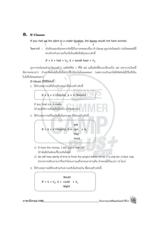 ภาษาอังกฤษ (166)____________________________________________โครงการแบรนด์ซัมเมอร์แคมป์ ปีที่31
8. If-Clauses
If you had sat the plant in a cooler location, the leaves would not have burned.
1 2 3 4
วิเคราะห์ : นักเรียนลองสังเกตจากข้อนี้เป็นการทดสอบเรื่อง If-Clause ดูรูปประโยคแล้ว ประโยคสมมตินี้
ตรงข้ามกับความเป็นจริงในอดีตจึงมีรูปแบบดังนี้
If + S + had + V3, S + would have + V3
ดูจากประโยคแล้วถูกโครงสร้าง แต่ผิดที่ข้อ 1 ที่ใช้ sat แต่ในข้อนี้ต้องเปลี่ยนเป็น set เพราะประโยคนี้
มีความหมายว่า ถ้าเขาจัดต้นไม้ในที่เย็นกว่านี้ใบไม้จะไม่โดนแดดเผา (แต่ความจริงเขาไม่ได้จัดต้นไม้ไว้ในที่เย็น
ใบไม้จึงโดนแดดเผา)
If-Clause มีวิธีใช้ดังนี้
1. ใช้กับเหตุการณ์ที่เป็นจริงเสมอ มีโครงสร้างดังนี้
If + S + V (ปัจจุบัน), S + V (ปัจจุบัน)
If you heat ice, it melts.
(ถ้าคุณให้ความร้อนกับน้ําแข็ง มันจะละลาย)
2. ใช้กับเหตุการณ์ที่จะเกิดขึ้นในอนาคต มีโครงสร้างดังนี้
will
If + S + V (ปัจจุบัน), S + can + V1
may
must
1) If have the money. I will buy a new car.
(ถ้าฉันมีเงินฉันจะซื้อรถคันใหม่)
2) We will have plenty of time to finish the project before dinner if is only ten o’clock now.
(พวกเราจะมีเวลามากที่จะทําโครงงานเสร็จก่อนอาหารเย็น ถ้าตอนนี้เป็นเวลา 10 โมง)
3. ใช้กับเหตุการณ์ที่ตรงข้ามกับความจริงในปัจจุบัน มีโครงสร้างดังนี้
Would
If + S + V2, S + could + V1
Might
 
