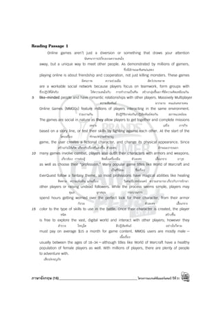 ภาษาอังกฤษ (16)_____________________________________________โครงการแบรนด์ซัมเมอร์แคมป์ ปีที่31
Reading Passage 1
Online games aren’t just a diversion or something that draws your attention
นันทนาการ/เบี่ยงเบนความสนใจ
away, but a unique way to meet other people. As demonstrated by millions of gamers,
ซึ่งมีลักษณะพิเศษ/แสดง
playing online is about friendship and cooperation, not just killing monsters. These games
มิตรภาพ ความร่วมมือ สัตว์ประหลาด
are a workable social network because players focus on teamwork, form groups with
ซึ่งปฏิบัติได้จริง ให้ความสนใจกับ การทํางานเป็นทีม สร้างกลุ่มขึ้นมาที่มีความคิดเหมือนกัน
5 like-minded people and have romantic relationships with other players. Massively Multiplayer
ความสัมพันธ์ มากมาย คนเล่นหลายคน
Online Games (MMOGs) feature millions of players interacting in the same environment.
ร่วมงานกัน มีปฏิกิริยาต่อกัน/ปฏิสัมพันธ์ต่อกัน สภาพแวดล้อม
The games are social in nature as they allow players to get together and complete missions
เพราะ เสร็จ ภารกิจ
based on a story line, or test their skills by fighting against each other. At the start of the
โครงเรื่อง ทักษะ/ความชํานาญ
game, the user creates a fictional character, and change its physical appearance. Since
สร้าง/ก่อให้เกิด เกี่ยวกับเรื่องที่แต่งขึ้น ตัวละคร ลักษณะภายนอก
10 many games involve combat, players also outfit their characters with armors and weapons,
เกี่ยวข้อง การต่อสู้ ติดตั้งเครื่องมือ ตัวละคร เสื้อเกราะ อาวุธ
as well as choose their “profession.” Many popular game titles like World of Warcraft and
เป็นที่นิยม ชื่อเรื่อง
EverQuest follow a fantasy theme, so most professions have magical abilities like healing
ติดตาม ความเพ้อฝัน แก่นเรื่อง วิเศษ/มีเวทย์มนตร์ ความสามารถ เกี่ยวกับการรักษา
other players or raising undead followers. While the process seems simple, players may
ดูแล ลูกสมุน กระบวนการ
spend hours getting worried over the perfect look for their character, from their armor
กังวล ตัวละคร เสื้อเกราะ
15 color to the type of skills to use in the battle. Once their character is created, the player
ชนิด สร้างขึ้น
is free to explore the vast, digital world and interact with other players; however they
สํารวจ ใหญ่โต มีปฏิสัมพันธ์ อย่างไรก็ตาม
must pay on average $15 a month for game content. MMOG users are mostly male —
เนื้อเรื่อง
usually between the ages of 18-34 — although titles like World of Warcraft have a healthy
population of female players as well. With millions of players, there are plenty of people
to adventure with.
เสี่ยง/ผจญภัย
 