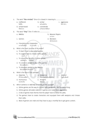 โครงการแบรนด์ซัมเมอร์แคมป์ ปีที่31 ____________________________________________ ภาษาอังกฤษ (17)
1. The word “like-minded” (line 4) is closest in meaning to .................... .
a. indifferent b. similar c. aggressive
ไม่ใส่ใจ คล้ายคลึงกัน ซึ่งก้าวร้าว
d. embarrassed e. considerate
ซึ่งอับอาย เอาใจเขามาใส่ใจเรา
2. The word “they” (line 7) refers to .................... .
a. MMOGs b. Massive Players
มากมาย
c. Gamers d. Monsters
สัตว์ประหลาด
e. Friendship and Cooperation
ความเป็นเพื่อน ความร่วมมือ
3. What is the main purpose of the writer?
a. To teach how to play online games.
b. To suggest how to choose online games.
แนะนํา
c. To inform the benefits of online games.
แจ้งให้ทราบ ประโยชน์
d. To convince people to play online games.
ชักชวน/โน้มน้าว
e. To dissuade people to play MMOGs.
ชักชวนไม่ให้ทํา/ห้ามปราม
4. What is the tone of the passage?
a. Objective b. Subjective c. Satirical
ที่ว่าไปตามเนื้อผ้า ที่ใช้ความรู้สึกส่วนตัวตัดสิน ซึ่งชอบเสียดสี
d. Humourous e. Arrogant
ตลก/ขบขัน หยิ่ง/ยโส
5. Which sentence is not true according to the passage?
a. Online games are the way to connect with people who like the same thing.
b. Online games stimulate violence in games and make them aggressive.
c. A lots of games have themes that the player have to follow the plots.
d. The gamers have to create characters and equipped them with weapons and choose
their skills.
e. Most of gamers are male and they have to pay a monthly fee to get game content.
 