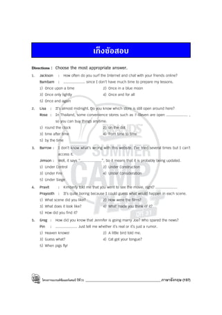 โครงการแบรนด์ซัมเมอร์แคมป์ ปีที่31 ___________________________________________ภาษาอังกฤษ (197)
เก็งขอสอบ
Directions : Choose the most appropriate answer.
1. Jackson : How often do you surf the Internet and chat with your friends online?
Bambam : .................... since I don’t have much time to prepare my lessons.
1) Once upon a time 2) Once in a blue moon
3) Once only lightly 4) Once and for all
5) Once and again
2. Lisa : It’s almost midnight. Do you know which store is still open around here?
Rose : In Thailand, some convenience stores such as 7-Eleven are open .................... ,
so you can buy things anytime.
1) round the clock 2) on the dot
3) time after time 4) from time to time
5) by the time
3. Barrow : I don’t know what’s wrong with this website. I’ve tried several times but I can’t
access it.
Jimson : Well, it says “....................”, So it means that it is probably being updated.
1) Under Control 2) Under Construction
3) Under Fire 4) Under Consideration
5) Under Siege
4. Pravit : Kimberly told me that you went to see the movie, right? ....................
Prayooth : It’s quite boring because I could guess what would happen in each scene.
1) What scene did you like? 2) How were the films?
3) What does it look like? 4) What made you think of it?
5) How did you find it?
5. Greg : How did you know that Jennifer is going marry Joe? Who spared the news?
Pin : .................... Just tell me whether it’s real or it’s just a rumor.
1) Heaven knows! 2) A little bird told me.
3) Guess what? 4) Cat got your tongue?
5) When pigs fly!
 
