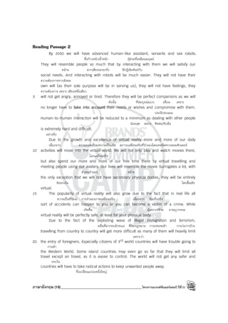 ภาษาอังกฤษ (18)_____________________________________________โครงการแบรนด์ซัมเมอร์แคมป์ ปีที่31
Reading Passage 2
By 2050 we will have advanced human-like assistant, servants and sex robots.
ซึ่งก้าวหน้า/ล้ําหน้า ผู้ช่วยที่เหมือนมนุษย์
They will resemble people so much that by interacting with them we will satisfy our
คล้าย มากเสียจนกระทั่ง มีปฏิสัมพันธ์กับ
social needs. And interacting with robots will be much easier. They will not have their
ความต้องการทางสังคม
own will (as their sole purpose will be in serving us), they will not have feelings, they
ความต้องการ เพราะ เพียงหนึ่งเดียว
5 will not get angry, annoyed or tired. Therefore they will be perfect companions as we will
ดังนั้น ที่สมบูรณ์แบบ เพื่อน เพราะ
no longer have to take into account their needs or wishes and compromise with them.
ประนีประนอม
Human-to-human interaction will be reduced to a minimum as dealing with other people
น้อยสุด เพราะ ติดต่อ/รับมือ
is extremely hard and difficult.
อย่างยิ่ง
Due to the growth and excellence of virtual reality more and more of our daily
เนื่องจาก ความยอดเยี่ยม/ความเป็นเลิศ สภาวะเสมือนจริงที่จําลองโดยเทคนิคทางคอมพิวเตอร์
10 activities will move into the virtual world. We will not only play and watch movies there,
โลกเสมือนจริง
but also spend our more and more of our free time there by virtual travelling and
meeting people using our avatars. Our lives will resemble the movie Surrogates a lot, with
ตัวตนจําลอง คล้าย
the only exception that we will not have secondary physical bodies, they will be entirely
ข้อยกเว้น โดยสิ้นเชิง
virtual.
15 The popularity of virtual reality will also grow due to the fact that in real life all
ความเป็นที่นิยม การจําลองภาพเสมือนจริง เนื่องจาก ข้อเท็จจริง
sort of accidents can happen to you or you can become a victim of a crime. While
เกิดขึ้น ผู้เคราะห์ร้าย อาชญากรรม
virtual reality will be perfectly safe, at least for your physical body.
Due to the fact of the exploding wave of illegal immigration and terrorism,
คลื่นที่มากทะลักทะเล ที่ผิดกฎหมาย การอพยพเข้า การก่อการร้าย
travelling from country to country will get more difficult as many of them will heavily limit
เพราะว่า
20 the entry of foreigners. Especially citizens of 3rd world countries will have trouble going to
การเข้า
the Western World. Some island countries may even go so far that they will limit all
travel except air travel, as it is easier to control. The world will not get any safer and
ยกเว้น
countries will have to take radical actions to keep unwanted people away.
ซึ่งเปลี่ยนแปลงครั้งใหญ่
 