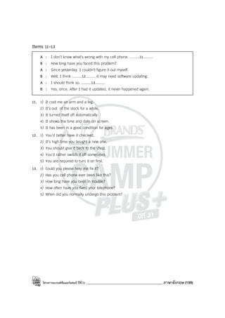 โครงการแบรนด์ซัมเมอร์แคมป์ ปีที่31 ___________________________________________ภาษาอังกฤษ (199)
Items 11-13
A : I don’t know what’s wrong with my cell phone. .........11.........
B : How long have you faced this problem?
A : Since yesterday. I couldn’t figure it out myself.
B : Well, I think .........12......... it may need software updating.
A : I should think so. .........13.........
B : Yes, once. After I had it updated, it never happened again.
11. 1) It cost me an arm and a leg.
2) It’s out of the stock for a while.
3) It turned itself off automatically.
4) It shows the time and date on screen.
5) It has been in a good condition for ages.
12. 1) You’d better have it checked.
2) It’s high time you bought a new one.
3) You should give it back to the shop.
4) You’d rather switch it off sometimes.
5) You are required to turn it on first.
13. 1) Could you please help me fix it?
2) Has you cell phone ever been like this?
3) How long have you been in trouble?
4) How often have you fixed your telephone?
5) When did you normally undergo this problem?
 