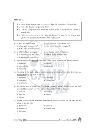 ภาษาอังกฤษ (200)____________________________________________โครงการแบรนด์ซัมเมอร์แคมป์ ปีที่31
Items 14-15
A : Jack, do you know anyone .........14......... I want to renovate my home garden.
B : yes, I do. It’s Joe, your personal driver.
A : Are you joking? I’ve never known he is good at that. I though he was capable of
driving only.
B : Well, .........15......... he is very good gardening. I’m sure he can change your
garden into paradise like what he did for my backyard.
14. 1) who has green fingers? 2) that is barking up the wrong tree?
3) whose yard is destructive? 4) who knows about the ecosystem?
5) that is fond of artificial flower?
15. 1) all that glitters is not gold. 2) don’t judge a book by its cover.
3) a man’s house is this castle. 4) clothes do not make the man.
5) a pot calling a kettle black.
16. Measles has become relatively rare in the Unites States, thanks to the effective vaccine.
1) rationally 2) hardly
3) connectedly 4) especially
5) somewhat
17. According to the study, reduced insulin sensitivity is linked to the smaller brain size and
deteriorated language skills in seniors.
1) enhanced 2) impaired
3) stimulated 4) relinquished
5) ameliorated
18. We coin the term a “broken heart” to signify the pain of losing a loved one and our study
show that bereavement can have a direct effect on the health of the heart.
1) conceal 2) magnify
3) indicate 4) clarify
5) relieve
19. Bungee jumping can be hazardous; nevertheless, some youngsters love the sport and are
willing to take the risk.
1) beneficial 2) perilous
3) mysterious 4) adventurous
5) harmless
 