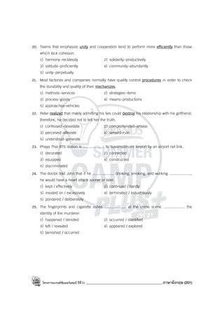 โครงการแบรนด์ซัมเมอร์แคมป์ ปีที่31 ___________________________________________ภาษาอังกฤษ (201)
20. Teams that emphasize unity and cooperation tend to perform more efficiently than those
which lack cohesion.
1) harmony-recklessly 2) solidarity-productively
3) solitude-proficiently 4) community-abundantly
5) unity-perpetually
21. Most factories and companies normally have quality control procedures in order to check
the durability and quality of their mechanizes.
1) methods-services 2) strategies-items
3) process-goods 4) means-productions
5) approaches-vehicles
22. Peter realized that manly admitting his lies could destroy his relationship with his girlfriend;
therefore, he decided not to tell her the truth.
1) confessed-devastate 2) comprehended-arouse
3) perceived-alleviate 4) sensed-ruin
5) understood-generate
23. Phaya Thai BTS station is .................... to Suvarnabhumi Airport by an airport rail link.
1) decorated 2) connected
3) equipped 4) constructed
5) discriminated
24. The doctor told John that if he .................... drinking, smoking, and working ....................,
he would have a heart attack sooner or later.
1) kept / effectively 2) continued / hardly
3) insisted on / excessively 4) terminated / industriously
5) pondered / deliberately
25. The fingerprints and cigarette ashes .................... at the crime scene .................... the
identity of the murderer.
1) happened / denoted 2) occurred / identified
3) left / revealed 4) appeared / explored
5) tarnished / occurred
 
