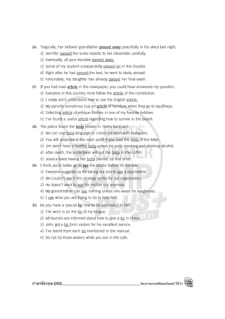 ภาษาอังกฤษ (202)____________________________________________โครงการแบรนด์ซัมเมอร์แคมป์ ปีที่31
26. Tragically, her beloved grandfather passed away peacefully in his sleep last night.
1) Jennifer passed the score reports to her classmate carefully.
2) Eventually, all your troubles passed away.
3) Some of my student unexpectedly passed on in the disaster.
4) Right after he had passed the test, he went to study abroad.
5) Fortunately, my daughter has already passed her final exam.
27. If you had read article in the newspaper, you could have answered my question.
1) Everyone in this country must follow the article of the constitution.
2) I really don’t understand how to use the English article.
3) My parents sometimes buy an article of furniture when they go to Ayutthaya.
4) Collecting article of antique clothes in one of my favorite hobbies.
5) I’ve found a useful article regarding how to survive in the desert.
28. The police found the body hidden in Tom’s backyard.
1) We can use body language in communication with foreigners.
2) You will understand the main point if you read the body of the letter.
3) Jim won’t have a healthy body unless he quits smoking and drinking alcohol.
4) After death, the undertaker will put the body in the coffin.
5) Jessica loves having her body painted by that artist.
29. I think you’d better go to see the doctor before it’s too late.
1) Everyone suggests us for taking our son to see a psychiatrist.
2) We couldn’t see if this strategy works for our organization.
3) He doesn’t want to see his mother cry anymore.
4) My grandmother can see nothing unless she wears he eyeglasses.
5) I see what you are trying to do to help him.
30. Do you have a special tip how to be successful in life?
1) The word is on the tip of my tongue.
2) All tourists are informed about how to give a tip in China.
3) John got a tip form visitors for his excellent service.
4) I’ve learnt from each tip mentioned in the manual.
5) Do not tip those waiters while you are in the cafe.
 