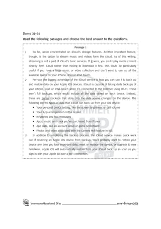 โครงการแบรนด์ซัมเมอร์แคมป์ ปีที่31 ___________________________________________ภาษาอังกฤษ (203)
Items 31-35
Read the following passages and choose the best answer to the questions.
Passage 1
1 So far, we’ve concentrated on iCloud’s storage features. Another important feature,
though, is the option to stream music and videos form the cloud. As of this writing,
streaming is not a part of iCloud’s basic services. If it were, you could play media content
directly form iCloud rather than having to download it first. This could be particularly
useful if you have a large music or video collection and don’t want to use up all the
available space on your iPhone, iPad or iPod Touch.
2 Perhaps the biggest advantage of the iCloud service is how you can use it to back up
and restore data on your Apple iOS devices. iCloud is capable of taking daily backups of
your iPhone, iPad or iPod Touch when it’s connected to the Internet using Wi-Fi. These
aren’t full backups, which would include all the data stored on each device. Instead,
these are partial backups that store only the data you’ve changed on the device. The
following are the types of data that iCloud can back up from your iOS device:
• Your personal device setting, like the screen brightness or call volume
• Your App arrangement on the screen
• Ringtones and text messages
• Apps, music and book you’ve purchased from iTunes
• App data, like an account setup or game scoreboard
• Photos and video associated with the Camera Roll feature in iOS
3 In addition to simplifying the backup process, the iCloud service makes quick work
out of restoring an Apple iOS device from backup. You’ll probably want to restore your
device any time you lose important data, reset or replace the device, or upgrade to new
headwear. Apple iOS will automatically restore from your iCloud back up as soon as you
sign in with your Apple ID over a WiFi connection.
 