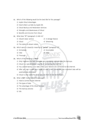 ภาษาอังกฤษ (204)____________________________________________โครงการแบรนด์ซัมเมอร์แคมป์ ปีที่31
31. Which of the following would be the best title for this passage?
1) Apple iCloud Advantages
2) How to Back up Data by Apple iOS
3) iCloud Backup and Restoration Services
4) Strengths and Weaknesses of iCloud
5) Benefits and Income from iCloud
32. What does “it” (paragraph 1) refer to?
1) iCloud’s basic service 2) A storage feature
3) iCloud 4) Streaming
5) The option to stream videos
33. Which word is closest in meaning to “partial” (paragraph 2)?
1) Immediate 2) Incomplete
3) Vital 4) Total
5) Thorough
34. Which of the following is TRUE?
1) Only ringtones and text messages are completely restored after the backups.
2) iCloud is a special device capable of connecting the Internet.
3) You cannot backup your data unless your devices are connected to the Internet.
4) After you sign in with your Apple ID over a WiFi connection, the important data will be
automatically eliminated.
5) iCloud is only useful for those who are fond of new technologies.
35. What is NOT mentioned in the passage?
1) How to connect to the Internet
2) The types of data
3) The advantage of the iCloud service
4) The backup process
5) iOS
 