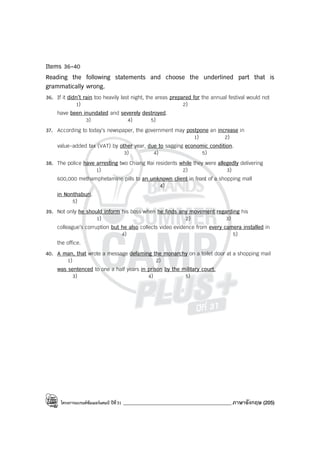 โครงการแบรนด์ซัมเมอร์แคมป์ ปีที่31 ___________________________________________ภาษาอังกฤษ (205)
Items 36-40
Reading the following statements and choose the underlined part that is
grammatically wrong.
36. If it didn’t rain too heavily last night, the areas prepared for the annual festival would not
1) 2)
have been inundated and severely destroyed.
3) 4) 5)
37. According to today’s newspaper, the government may postpone an increase in
1) 2)
value-added tax (VAT) by other year, due to sagging economic condition.
3) 4) 5)
38. The police have arresting two Chiang Rai residents while they were allegedly delivering
1) 2) 3)
600,000 methamphetamine pills to an unknown client in front of a shopping mall
4)
in Nonthaburi.
5)
39. Not only he should inform his boss when he finds any movement regarding his
1) 2) 3)
colleague’s corruption but he also collects video evidence from every camera installed in
4) 5)
the office.
40. A man, that wrote a message defaming the monarchy on a toilet door at a shopping mail
1) 2)
was sentenced to one a half years in prison by the military court.
3) 4) 5)
 