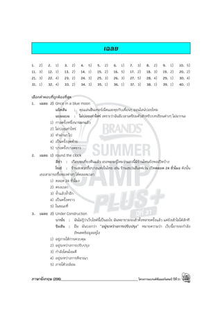 ภาษาอังกฤษ (206)____________________________________________โครงการแบรนด์ซัมเมอร์แคมป์ ปีที่31
เฉลย
1. 2) 2. 1) 3. 2) 4. 5) 5. 2) 6. 1) 7. 3) 8. 2) 9. 1) 10. 5)
11. 3) 12. 1) 13. 2) 14. 1) 15. 2) 16. 5) 17. 2) 18. 3) 19. 2) 20. 2)
21. 3) 22. 4) 23. 2) 24. 3) 25. 3) 26. 3) 27. 5) 28. 4) 29. 1) 30. 4)
31. 1) 32. 4) 33. 2) 34. 3) 35. 1) 36. 1) 37. 3) 38. 1) 39. 1) 40. 1)
เลือกคําตอบที่ถูกต้องที่สุด
1. เฉลย 2) Once in a blue moon
แจ๊คสัน : คุณเล่นอินเทอร์เน็ตและคุยกับเพื่อนๆ ออนไลน์บ่อยไหม
แบมแบม : ไม่บ่อยเท่าไหร่ เพราะว่าฉันมีเวลาเตรียมตัวสําหรับบทเรียนต่างๆ ไม่มากนะ
1) กาลครั้งหนึ่งนานมาแล้ว
2) ไม่บ่อยเท่าไหร่
3) ทําผ่านๆ ไป
4) เป็นครั้งสุดท้าย
5) บางครั้งบางคราว
2. เฉลย 1) round the clock
ลิซ่า : เกือบจะเที่ยงคืนแล้ว เธอพอจะรู้ไหมว่าแถวนี้มีร้านไหนยังพอเปิดบ้าง
โรเซ่ : ร้านสะดวกซื้อบางแห่งในไทย เช่น ร้านเซเว่นอีเลฟเว่น เปิดตลอด 24 ชั่วโมง ดังนั้น
เธอสามารถซื้อของต่างๆ ได้ตลอดเวลา
1) ตลอด 24 ชั่วโมง
2) ตรงเวลา
3) ซ้ําแล้วซ้ําอีก
4) เป็นครั้งคราว
5) ในขณะที่
3. เฉลย 2) Under Construction
บารโร : ฉันไม่รู้ว่าเว็บไซต์นี้เป็นอะไร ฉันพยายามจะเข้าตั้งหลายครั้งแล้ว แต่ยังเข้าไม่ได้สักที
จิมสัน : อืม มันบอกว่า “อยู่ระหว่างการปรับปรุง” หมายความว่า เว็บนี้อาจจะกําลัง
อัพเดตข้อมูลอยู่ไง
1) อยู่ภายใต้การควบคุม
2) อยู่ระหว่างการปรับปรุง
3) กําลังโดนโจมตี
4) อยู่ระหว่างการพิจาณา
5) ภายใต้วงล้อม
 
