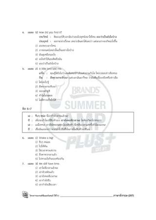 โครงการแบรนด์ซัมเมอร์แคมป์ ปีที่31 ___________________________________________ภาษาอังกฤษ (207)
4. เฉลย 5) How did you find it?
ประวิทย์ : คิมเบอร์ลี่บอกฉันว่าเธอไปดูหนังมาใช่ไหม เธอว่าเป็นยังไงบ้าง
ประยุทธ์ : ออกจะน่าเบื่อนะ เพราะฉันเดาได้เลยว่า แต่ละฉากจะเกิดอะไรขึ้น
1) เธอชอบฉากไหน
2) ภาพยนตร์เหล่านั้นเป็นอย่างไรบ้าง
3) มันดูเหมือนอะไร
4) อะไรทําให้เธอคิดถึงมัน
5) เธอว่าเป็นยังไงบ้าง
5. เฉลย 2) A little bird told me.
เกร็ก : คุณรู้ได้ยังไงว่าเจนนิเฟอร์กําลังแต่งงานกับโจ ใครปล่อยข่าวลือหรอ
ปิน : มีพรายกระซิบมา แค่บอกฉันมาก็พอ ว่ามันคือเรื่องจริงหรือข่าวลือ
1) ใครจะไปรู้
2) มีพรายกระซิบมา
3) ลองเดาดูสิ
4) ทําไมไม่พูดละ
5) ไม่มีทางเป็นไปได้
ข้อ 6-7
เอ : รีบๆ หน่อ นี่เรากําลังสายแล้วนะ
บี : เพิ่งจะเก้าโมงสี่สิบห้าเอง เรายังพอมีเวลานะ ไม่ต้องวิตกไปหรอก!
เอ : แน่ใจหรอ เรามีนัดตอนสอบโมงสิบห้า นี่เหลือเวลาแค่ครึ่งชั่วโมงเองนะ
บี : เชื่อฉันเถอะน่า! พวกเราไปถึงที่นั่นภายในสิบห้านาทีแน่
6. เฉลย 1) Shake a leg!
1) รีบๆ หน่อย
2) ไปให้พ้น
3) ใช่เวลาตามสบาย
4) ถึงตาพวกเราแล้ว
5) ไปหาอะไรกินรองท้องกัน
7. เฉลย 3) We still have time.
1) เราไม่มีเวลาแล้วนะ
2) เราล้าสมัยแล้ว
3) เรายังพอมีเวลานะ
4) เรากําลังรีบ
5) เรากําลังเสียเวลา
 