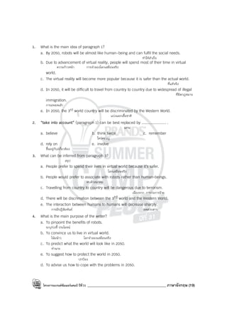 โครงการแบรนด์ซัมเมอร์แคมป์ ปีที่31 ____________________________________________ ภาษาอังกฤษ (19)
1. What is the main idea of paragraph 1?
a. By 2050, robots will be almost like human-being and can fulfil the social needs.
ทําให้สําเร็จ
b. Due to advancement of virtual reality, people will spend most of their time in virtual
ความก้าวหน้า การจําลองโลกเสมือนจริง
world.
c. The virtual reality will become more popular because it is safer than the actual world.
ที่แท้จริง
d. In 2050, it will be difficult to travel from country to country due to widespread of illegal
ที่ผิดกฎหมาย
immigration.
การอพยพเข้า
e. In 2050, the 3rd world country will be discriminated by the Western World.
แบ่งแยกเชื้อชาติ
2. “take into account” (paragraph 1) can be best replaced by ...................... .
แทน
a. believe b. think twice c. remember
ใคร่ครวญ
d. rely on e. involve
ขึ้นอยู่กับ/เกี่ยวข้อง
3. What can be inferred from paragraph 3?
สรุป
a. People prefer to spend their lives in virtual world because it’s safer.
โลกเสมือนจริง
b. People would prefer to associate with robots rather than human-beings.
คบค้าสมาคม
c. Travelling from country to country will be dangerous due to terrorism.
เนื่องจาก การก่อการร้าย
d. There will be discrimation between the 3rd world and the Western World.
e. The interaction between humans to humans will decrease sharply.
การมีปฏิสัมพันธ์ ลดฮวบฮาบ
4. What is the main purpose of the writer?
a. To pinpoint the benefits of robots.
ระบุ/บ่งชี้ ประโยชน์
b. To convince us to live in virtual world.
โน้มน้าว โลกจําลองเสมือนจริง
c. To predict what the world will look like in 2050.
ทํานาย
e. To suggest how to protect the world in 2050.
ปกป้อง
d. To advise us how to cope with the problems in 2050.
 