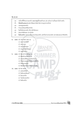 ภาษาอังกฤษ (208)____________________________________________โครงการแบรนด์ซัมเมอร์แคมป์ ปีที่31
ข้อ 8-10
เอ : ขอโทษที่ให้รอนานนะครับ ผมงานยุ่งตั้งแต่เช้าเลย เอ่อ แล้วอาการเป็นอย่างไรบ้างครับ
บี : ดิฉันเจ็บแขนมากๆ ค่ะ ดิฉันตกบันได คิดว่ากระดูกน่าจะหักค่ะ
เอ : ขอผมดูหน่อยครับ
บี : ร้ายแรงไหมคะดิฉันกลัวจัง
เอ : ไม่เป็นไรหรอกครับ ถือว่าเล็กน้อยเอง
บี : ต้องผ่าตัดไหมคะ น่ากลัวจัง!
เอ : ไม่ต้องครับ! แค่ทายานี้สองสามวันเองครับ แล้วก็อย่ายกของหนัก อย่างน้อยสองอาทิตย์ครับ
8. เฉลย 2) I’ve been tied up
1) ผมอารมณ์ไม่ดี
2) ผมงานยุ่ง
3) ผมถูกเลี้ยงดูมา
4) ผมถูกละเมิดสัญญา
5) ผมถูกไล่ออก
9. เฉลย 1) My arm’s killing me
1) ดิฉันเจ็บแขนมากๆ ค่ะ
2) แขนของดิฉันถูกฆ่าด้วยบังเอิญ
3) ดิฉันฆ่าแขนของดิฉันโดยไม่ได้ตั้งใจ
4) ดิฉันถูกแขนฆ่า
5) ดิฉันได้ฆ่ามือของดิฉันโดยบังเอิญ
10. เฉลย 5) No need!
1) แน่นอนทีสุด!
2) ไม่ต้องสงสัยเลย!
3) ไม่แปลกใจ!
4) วิเศษไปเลยครับ!
5) ไม่ต้องครับ!
 