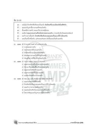 โครงการแบรนด์ซัมเมอร์แคมป์ ปีที่31 ___________________________________________ภาษาอังกฤษ (209)
ข้อ 11-13
เอ : ผมไม่รู้ว่าโทรศัพท์มือถือผมเป็นอะไร มันปิดเครื่องเองโดยอัตโนมัติครับ
บี : คุณเจอปัญหานี้มานานแค่ไหนแล้วครับ
เอ : ตั้งแต่เมื่อวานครับ ผมเองก็หาสาเหตุไม่เจอ
บี : ผมคิดว่าคุณควรจะนําเครื่องไปตรวจสอบนะครับ อาจจะต้องไปอัพเดตซอฟต์แวร์
เอ : ผมก็ว่าอย่างนั้นครับ โทรศัพท์มือถือของคุณเคยเป็นแบบนี้บ้างไหมครับ
บี : เคยเป็นครั้งหนึ่งครับ แต่พอผมอัพเดต มันก็ไม่เคยเป็นอีกเลยครับ
11. เฉลย 3) It turned itself off automatically.
1) ราคาแพงมากครับ
2) ของหมดมาซักระยะแล้วครับ
3) มันปิดเครื่องเองโดยอัตโนมัติครับ
4) มันแสดงเวลาและวันที่ที่หน้าจอครับ
5) มันอยู่ในภาพที่ดีมาตั้งนานแล้วครับ
12. เฉลย 1) You’d better have it checked.
1) คุณควรจะนําเครื่องไปตรวจสอบนะครับ
2) ถึงเวลาที่คุณต้องซื้อเครื่องใหม่แล้วครับ
3) คุณควรนําไปคืนที่ร้านนะครับ
4) คุณควรจะปิดเครื่องบ้างนะครับ
5) คุณต้องปิดเครื่องก่อนนะครับ
13. เฉลย 2) Has you cell phone ever been like this?
1) คุณช่วยผมซ่อมได้ไหมครับ
2) โทรศัพท์มือถือของคุณเคยเป็นแบบนี้บ้างไหมครับ
3) คุณลําบากมานานแค่ไหนครับ
4) คุณซ่อมโทรศัพท์ของคุณบ่อยแค่ไหนครับ
5) โดยปกติคุณเจอปัญหาแบบนี้เมื่อไหร่ครับ
 