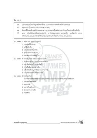 ภาษาอังกฤษ (210)____________________________________________โครงการแบรนด์ซัมเมอร์แคมป์ ปีที่31
ข้อ 14-15
เอ : แจ๊ก คุณรู้จักใครที่ปลูกต้นไม้เก่งไหม ผมอยากจะจัดสวนที่บ้านใหม่เสียหน่อย
บี : ทราบครับ ก็โจพนักงานขับรถของท่านไงครับ
เอ : ล้อเล่นใช่ไหมเนี่ย ผมไม่รู้ก่อนเลยนะว่าเขาเก่งขนาดนี้ ผมคิดว่าเขาขับรถเป็นอย่างเดียวเสียอีก
บี : แหม อย่าตัดสินคนที่ภายนอกสิครับ เขาจัดสวนเก่งสุดๆ เลยนะครับ ผมมั่นใจว่า เขาจะ
เปลี่ยนแปลงสวนของท่านได้เป็นสวรรค์ เหมือนกับที่เขาทําสวนหลังบ้านของผม
14. เฉลย 1) who has green fingers?
1) ปลูกต้นไม้เก่งไหม
2) เข้าใจผิดบ้าง
3) สวนของเขาพินาศบ้าง
4) รู้เรื่องระบบนิเวศบ้าง
5) ชอบดอกไม้ประดิษฐ์บ้าง
15. เฉลย 2) don’t judge a book by its cover.
1) ข้างนอกสุกใส ข้างในเป็นโพรงนะครับ
2) อย่าตัดสินคนที่ภายนอกสิครับ
3) บ้านคือวิมานของเราครับ
4) เสื้อผ้าไม่สําคัญเท่านิสัยใจคอหรอกครับ
5) ว่าแต่เขาอิเหนาเป็นเองนะครับ
16. เฉลย 5) somewhat
โรคหัดพบได้ค่อนข้างยากในประเทศสหรัฐอเมริกาก็เพราะวัคซีนทีมีประสิทธิภาพ
1) อย่างสมเหตุสมผล
2) แทบจะไม่
3) อย่างเกี่ยวข้องกัน
4) โดยเฉพาะอย่างยิ่ง
5) ค่อนข้าง
 