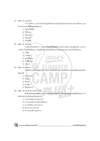 โครงการแบรนด์ซัมเมอร์แคมป์ ปีที่31 ___________________________________________ภาษาอังกฤษ (211)
17. เฉลย 2) impaired
จากการศึกษา ภาวะความไวต่ออินซูลินที่ลดลงจะมีผลเชื่อมโยงกับขนาดของสมองที่ลดลง และ
ทักษะด้านภาษาที่เสื่อมลงในผู้สูงอายุ
1) ที่ถูกทําให้ดีขึ้น
2) ที่เสื่อมลง
3) ที่ถูกกระตุ้น
4) ที่ถูกละทิ้ง
5) ทําให้ดีขึ้น
18. เฉลย 3) indicate
พวกเราสร้างศัพท์คําว่า อกหัก เพื่อแสดงให้เห็นถึงความเจ็บปวดใจการสูญเสียคนรัก และจาก
การศึกษาก็แสดงให้เห็นว่า การสูญเสียบุคคลอันเป็นที่รักสามารถส่งผลต่อสุขภาพของหัวใจโดยตรง
1) ปกปิด
2) ขยายใหญ่
3) แสดงให้เห็น
4) ทําให้ชัดเจน
5) บรรเทา
19. เฉลย 2) perilous
บันจี้จัมป์ก่อให้เกิดอันตรายได้ ถึงอย่างนั้นก็ยังมีวัยรุ่นบางคนชื่นชอบกีฬาชนิดนี้และเต็มใจที่จะ
เสี่ยงอยู่ดี
1) มีประโยชน์
2) อันตราย
3) ลึกลับ
4) ผาดโผน
5) ไม่มีอันตราย
20. เฉลย 2) solidarity-productively
ทีมที่เน้นความสามัคคีและการร่วมมือกันมีแนวโน้มที่จะทํางานได้อย่างมีประสิทธิภาพมากกว่า
ทีมที่ขาดความเป็นอันหนึ่งอันเดียวกัน
1) ความสามัคคี-อย่างประมาท
2) ความสามัคคี-อย่างมีประสิทธิภาพ
3) ความสันโดษ-อย่างชํานาญ
4) ชุมชน-อย่างมากมาย
5) ความสามัคคี-ตลอดกาล
 