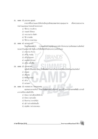 ภาษาอังกฤษ (212)____________________________________________โครงการแบรนด์ซัมเมอร์แคมป์ ปีที่31
21. เฉลย 3) process-goods
ตามปกติโรงงานและบริษัทส่วนใหญ่จะมีกระบวนการควบคุมคุณภาพ เพื่อตรวจสอบความ
ทนทานและคุณภาพสอนค้าของพวกเขา
1) วิธีการ-การบริการ
2) กลยุทธ์-สิ่งของ
3) กระบวนการ-สินค้า
4) วิธี-การผลิต
5) วิธีการ-ยานพาหนะ
22. เฉลย 4) sensed-ruin
ปีเตอร์ตระหนักว่า การยอมรับอย่างลูกผู้ชายตระหนักว่าโกหกสามารถทําลายความสัมพันธ์
ของเขากับแฟนสาวได้ ดังนั้น เขาจึงตัดสินใจที่จะไม่บอกความจริงกับเธอ
1) สารภาพ-ทําลาย
2) เข้าใจ-กระตุ้น
3) เข้าใจ-บรรเทา
4) ตระหนัก-ทําลาย
5) เข้าใจ-สร้างขึ้น
23. เฉลย 2) connected
รถไฟฟ้าบีทีเอสสถานีพญาไทเชื่อมต่อกับสนามบินสุวรรณภูมิโดยรถไฟฟ้าแอร์พอร์ตลิงก์
1) ตกแต่ง
2) เชื่อมต่อ
3) ติดตั้งอุปกรณ์
4) สร้าง
5) แบ่งแยก
24. เฉลย 3) insisted on / excessively
คุณหมอบอกจอห์นว่า ถ้าเขายังยืนกรานที่จะดื่มเหล้า สูบบุหรี่ และทํางานมากเกินไป เขาจะมี
อาการหัวใจวายไม่ช้าก็เร็ว
1) ยังคง / อย่างมีประสิทธิภาพ
2) ยังคง / แทบจะไม่
3) ยืนกราน / มากเกินไป
4) ยุติ / อย่างขยันขันแข็ง
5) ครุ่นคิด / อย่างรอบคอบ
 