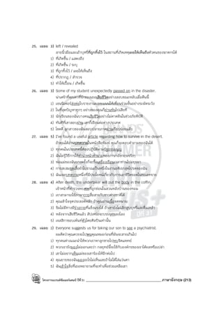 โครงการแบรนด์ซัมเมอร์แคมป์ ปีที่31 ___________________________________________ภาษาอังกฤษ (213)
25. เฉลย 3) left / revealed
ลายนิ้วมือและเถ้าบุหรี่ที่ถูกทิ้งไว้ ในสถานที่เกิดเหตุเผยให้เห็นถึงตัวตนของฆาตกรได้
1) ที่เกิดขึ้น / แสดงถึง
2) ที่เกิดขึ้น / ระบุ
3) ที่ถูกทิ้งไว้ / เผยให้เห็นถึง
4) ที่ปรากฏ / สํารวจ
5) ทําให้เปื้อน / เกิดขึ้น
26. เฉลย 3) Some of my student unexpectedly passed on in the disaster.
น่าเศร้าที่คุณตาที่รักของเธอเสียชีวิตอย่างสงบขณะหลับเมื่อคืนนี้
1) เจนนิเฟอร์ส่งต่อใบรายงานผลคะแนนให้เพื่อนร่วมชั้นอย่างระมัดระวัง
2) ในที่สุดปัญหาทุกๆ อย่างของคุณก็ผ่านพ้นไปเสียที
3) นักเรียนของฉันบางคนเสียชีวิตอย่างไม่คาดฝันในช่วงภัยพิบัติ
4) ทันทีที่เขาสอบผ่าน เขาก็เรียนต่อต่างประเทศ
5) โชคดี ลูกสาวของฉันสอบปลายภาคผ่านเรียบร่อยแล้ว
27. เฉลย 5) I’ve found a useful article regarding how to survive in the desert.
ถ้าคุณได้อ่านบทความในหนังสือพิมพ์ คุณก็จะตอบคําถามของฉันได้
1) ทุกคนในประเทศนี้ต้องปฏิบัติตามรัฐธรรมนูญ
2) ฉันไม่รู้วิธีการใช้คํานําหน้าคํานามของภาษาอังกฤษจริงๆ
3) พ่อแม่ของฉันบางครั้งก็จะซื้อเครื่องเรือนเวลาท่านไปอยุธยา
4) การสะสมชุดเสื้อผ้าโบราณเป็นหนึ่งในงานอดิเรกสุดโปรดของฉัน
5) ฉันเจอบทความหนึ่งที่มีประโยชน์เกี่ยวกับการเอาชีวิตรอดในทะเลทราย
28. เฉลย 4) After death, the undertaker will put the body in the coffin.
เจ้าหน้าที่ตํารวจพบศพที่ถูกซ่อนในสวนหลังบ้านของทอม
1) เราสามารถใช้ภาษากายสื่อสารกับชาวต่างชาติได้
2) คุณเข้าใจจุดประสงค์หลัก ถ้าคูณอ่านเนื้อจดหมาย
3) จิมไม่มีทางมีร่างกายที่แข็งแรงได้ ถ้าเขายังไม่เลิกสูบบุหรี่และดื่มเหล้า
4) หลังจากเสียชีวิตแล้ว สัปเหร่อจะบรรจุศพลงโลง
5) เจสสิกาชอบเพ้นท์ตัวโดยศิลปินเท่านั้น
29. เฉลย 1) Everyone suggests us for taking our son to see a psychiatrist.
ผมคิดว่าคุณควรจะไปพบคุณหมอก่อนที่มันจะสายเกินไป
1) ทุกคนต่างแนะนําให้พวกเราพาลูกชายไปพบจิตแพทย์
2) พวกเรายังมองไม่ออกเลยว่า กลยุทธ์นี้จะใช้กับองค์กรของเราได้ผลหรือเปล่า
3) เขาไม่อยากเห็นแม่ของเขาร้องไห้อีกต่อไป
4) คุณยายของฉันมองอะไรไม่เห็นเลยถ้าไม่ได้ใส่แว่นตา
5) ฉันเข้าใจสิ่งที่เธอพยายามที่จะทําเพื่อช่วยเหลือเขา
 