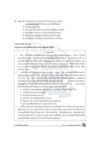 ภาษาอังกฤษ (214)____________________________________________โครงการแบรนด์ซัมเมอร์แคมป์ ปีที่31
30. เฉลย 4) I’ve learnt from each tip mentioned in the manual.
คุณมีเคล็ดลับพิเศษที่ทําให้ประสบผลสําเร็จในชีวิตไหม
1) คํานั้นมันอยู่ที่ปลายลิ้น
2) นักท่องเที่ยวทั้งหมดได้รับทราบถึงวิธีการให้ทิปในประเทศจีน
3) จอร์นได้ทิปจากแขกเพราะการบริการที่ยอดเยี่ยมของเขา
4) ฉันได้เรียนรู้จากเคล็ดลับแต่ละข้อที่กล่าวไว้ในแต่ละคู่มือ
5) อย่าให้ทิปพนักงานเสิร์ฟเวลาเธอเข้าไปในร้านอาหารนั้นนะ
การอ่าน (ข้อ 31-45)
อ่านบทความต่อไปนี้แล้วเลือกคําตอบที่ถูกต้องที่สุด
บทความที่ 1
1 เร็วๆ นี้เราได้ให้ความสนใจเป็นอย่างมากกับคุณสมบัติในการจัดเก็บข้อมูลของ iCloud อีกหนึ่ง
คุณสมบัติสําคัญก็คือ ตัวเลือกในการเล่นเพลงและวิดีโอต่อเนื่องจากคลาวด์ ขณะเขียนบทความนี้ การ
เล่นต่อเนื่องนี้ไม่ใช่ส่วนหนึ่งในการบริการพื้นฐานของทาง iCloud หากว่ามันเป็นบริการพื้นฐาน คุณ
สามารถเล่นต่อสื่อต่างๆผ่านทาง iCloud โดยตรงได้ โดยต้องดาวน์โหลดมาก่อน ซึ่งสิ่งนี้จะเป็นประโยชน์
มากๆ หากคุณมีการสะสมเพลงหรือวิดีโอไว้มากมายและไม่อยากจะใช้พื้นที่ทั้งหมดที่มีใน iPhone, iPad
หรือ iPod Touch
2 บางทีสิ่งที่อาจเป็นข้อได้เปรียบอย่างมากของบริการ iCloud ก็คือ การที่คุณใช้สิ่งนี้ในการสํารอง
ข้อมูลและกู้ข้อมูลบนอุปกรณ์ iOS ของ Apple iCloud สามารถสํารองข้อมูลประจําวันของ iPhone,
iPad หรือ iPod Touch ได้เมื่อมีการเชื่อมต่อกับอินเทอร์เน็ตโดยใช้อินเทอร์เน็ตไร้สาย อาจไม่ใช่การ
สํารองข้อมูลอย่างสมบูรณ์แบบที่สามารถจัดเก็บทุกข้อมูลบนเครื่องได้ แต่นี่เป็นการสํารองข้อมูล
บางส่วนที่จะจัดเก็บเฉพาะเพียงข้อมูลที่คุณได้ทําการเปลี่ยนแปลงบนอุปกรณ์เท่านั้น ประเภทข้อมูล
ดังต่อไปนี้เป็นข้อมูลที่ทาง iCloud สามารถสํารองข้อมูลบนอุปกรณ์ iOS ได้
• การตั้งค่าอุปกรณ์ส่วนบุคคลของคุณ เช่น ความสว่างหน้าจอ หรือปริมาณในการโทร
• การจัดเรียงแอพบนหน้าจอของคุณ
• เสียงเรียกเข้าและข้อความต่างๆ
• แอพ เพลง และหนังสือที่คุณซื้อจาก iTunes
• ข้อมูลแอพ เช่น การตั้งค่าบัญชี หรือป้ายบอกคะแนนในเกม
• รูปถ่ายและวิดีโอที่เชื่อมต่อกับ Camera Roll บน iOs
3 และในการลดระดับความซับซ้อนของขั้นตอนการสํารองข้อมูลนั้น บริการ iCloud สามารถดําเนินการ
กู้คืนอุปกรณ์ iOS ของ Apple ได้อย่างรวดเร็วจากการสํารองข้อมูล คุณอาจต้องการการกู้คืนอุปกรณ์
ของคุณเมื่อใดก็ตามที่คูณทําข้อมูลหายไป หรือการตั้งค่าใหม่ หรือเปลี่ยนอุปกรณ์ หรือแม้แต่การอัป
เกรดฮาร์ดแวร์ใหม่ลงไป ระบบ iOS ของ Apple จะทําการกู้คืนไว้ใน iCloud ของคุณโดยอัตโนมัติ ทันทีที่
คุณลงชื่อเข้าใช้ด้วย Apple ID ผ่านการเชื่อมต่ออินเทอร์เน็ตไร้สาย
 