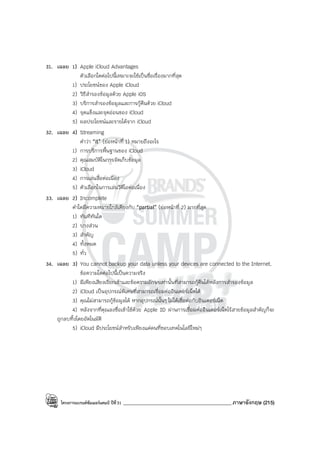 โครงการแบรนด์ซัมเมอร์แคมป์ ปีที่31 ___________________________________________ภาษาอังกฤษ (215)
31. เฉลย 1) Apple iCloud Advantages
ตัวเลือกใดต่อไปนี้เหมาะจะใช้เป็นชื่อเรื่องมากที่สุด
1) ประโยชน์ของ Apple iCloud
2) วิธีสํารองข้อมูลด้วย Apple iOS
3) บริการสํารองข้อมูลและการกู้คืนด้วย iCloud
4) จุดแข็งและจุดอ่อนของ iCloud
5) ผลประโยชน์และรายได้จาก iCloud
32. เฉลย 4) Streaming
คําว่า “it” (ย่อหน้าที่ 1) หมายถึงอะไร
1) การบริการพื้นฐานของ iCloud
2) คุณสมบัติในการจัดเก็บข้อมูล
3) iCloud
4) การเล่นสื่อต่อเนือง
5) ตัวเลือกในการเล่นวิดีโอต่อเนื่อง
33. เฉลย 2) Incomplete
คําใดมีความหมายใกล้เคียงกับ “partial” (ย่อหน้าที่ 2) มากที่สุด
1) ทันทีทันใด
2) บางส่วน
3) สําคัญ
4) ทั้งหมด
5) ทั่ว
34. เฉลย 3) You cannot backup your data unless your devices are connected to the Internet.
ข้อความใดต่อไปนี้เป็นความจริง
1) มีเพียงเสียงเรียกเข้าและข้อความอักษรเท่านั้นที่สามารถกู้คืนได้หลังการสํารองข้อมูล
2) iCloud เป็นอุปกรณ์พิเศษที่สามารถเชื่อมต่ออินเตอร์เน็ตได้
3) คุณไม่สามารถกู้ข้อมูลได้ หากอุปกรณ์นั้นๆ ไม่ได้เชื่อต่อกับอินเตอร์เน็ต
4) หลังจากที่คุณลงชื่อเข้าใช้ด้วย Apple ID ผ่านการเชื่อมต่ออินเตอร์เน็ตไร้สายข้อมูลสําคัญก็จะ
ถูกลบทิ้งโดยอัตโนมัติ
5) iCloud มีประโยชน์สําหรับเพียงแค่คนที่ชอบเทคโนโลยีใหม่ๆ
 