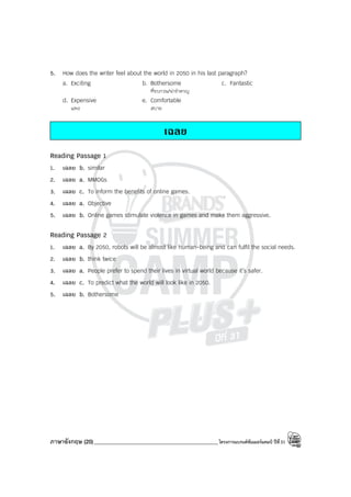 ภาษาอังกฤษ (20)_____________________________________________โครงการแบรนด์ซัมเมอร์แคมป์ ปีที่31
5. How does the writer feel about the world in 2050 in his last paragraph?
a. Exciting b. Bothersome c. Fantastic
ที่รบกวน/น่ารําคาญ
d. Expensive e. Comfortable
แพง สบาย
เฉลย
Reading Passage 1
1. เฉลย b. similar
2. เฉลย a. MMOGs
3. เฉลย c. To inform the benefits of online games.
4. เฉลย a. Objective
5. เฉลย b. Online games stimulate violence in games and make them aggressive.
Reading Passage 2
1. เฉลย a. By 2050, robots will be almost like human-being and can fulfil the social needs.
2. เฉลย b. think twice
3. เฉลย a. People prefer to spend their lives in virtual world because it’s safer.
4. เฉลย c. To predict what the world will look like in 2050.
5. เฉลย b. Bothersome
 
