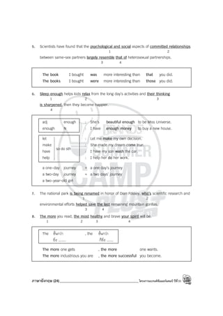 ภาษาอังกฤษ (24)_____________________________________________โครงการแบรนด์ซัมเมอร์แคมป์ ปีที่31
5. Scientists have found that the psychological and social aspects of committed relationships
1 2
between same-sex partners largely resemble that of heterosexual partnerships.
3 4
The book I bought was more interesting than that you did.
The books I bought were more interesting than those you did.
6. Sleep enough helps kids relax from the long day’s activities and their thinking
1 2 3
is sharpened, then they become happier.
4
adj enough : She’s beautiful enough to be Miss Universe.
enough N : I have enough money to buy a new house.
let : Let me make my own decision.
make : She made my dream come true.
have : I have my son wash the car.
help : I help her do her work.
a one-day journey = a one day’s journey
a two-day journey = a two days’ journey
a two-year-old girl
7. The national park is being renamed in honor of Dian Fossey, who’s scientific research and
1 2
environmental efforts helped save the last remaining mountain gorillas.
3 4
8. The more you read, the most healthy and brave your spirit will be.
1 2 3 4
The ขั้นกว่า , the ขั้นกว่า
ยิ่ง ....... ก็ยิ่ง ......
The more one gets , the more one wants.
The more industrious you are , the more successful you become.
sth
do
so









 