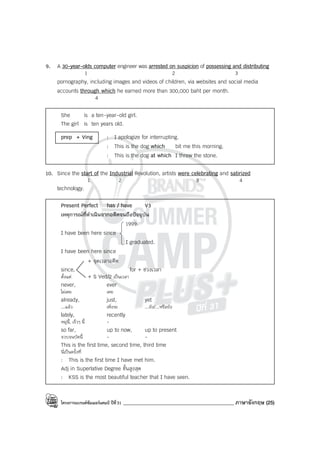 โครงการแบรนด์ซัมเมอร์แคมป์ ปีที่31 ____________________________________________ ภาษาอังกฤษ (25)
9. A 30-year-olds computer engineer was arrested on suspicion of possessing and distributing
1 2 3
pornography, including images and videos of children, via websites and social media
accounts through which he earned more than 300,000 baht per month.
4
She is a ten-year-old girl.
The girl is ten years old.
prep + Ving : I apologize for interrupting.
: This is the dog which bit me this morning.
: This is the dog at which I threw the stone.
10. Since the start of the Industrial Revolution, artists were celebrating and satirized
1 2 3 4
technology.
Present Perfect has / have V3
เหตุการณ์ที่ดําเนินจากอดีตจนถึงปัจจุบัน
1999.
I have been here since
I graduated.
I have been here since
+ จุดเวลาอดีต
since, for + ช่วงเวลา
ตั้งแต่ + S Ved/2 เป็นเวลา
never, ever
ไม่เคย เคย
already, just, yet
...แล้ว เพิ่งจะ ...ยัง/...หรือยัง
lately, recently
หมู่นี้, เร็วๆ นี้ -
so far, up to now, up to present
จวบจนบัดนี้ - -
This is the first time, second time, third time
นี่เป็นครั้งที่
: This is the first time I have met him.
Adj in Superlative Degree ขั้นสูงสุด
: KSS is the most beautiful teacher that I have seen.
 