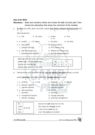 ภาษาอังกฤษ (26)_____________________________________________โครงการแบรนด์ซัมเมอร์แคมป์ ปีที่31
Part 2 (O-NET)
Directions : Read each sentence below and choose the ONE incorrect part. Then
choose the alternative that shows the correction of the mistake.
1. As other sea turtles, green sea turtles migrate long distance between feeding grounds and
1 2 3 4
hatching beaches.
1. a. Like b. The same c. Unless d. That
ถ้า...ไม่
2. a. another b. others c. the other d. any other
3. a. long distant b. of long distance
c. distance that long d. from distance long
4. a. both feeding grounds b. between the fed grounds
c. feeding between grounds d. grounds feeding between
Like dogs, cats are tame and lovely.
Unlike dogs, cats are independent. like + N
Nobody can sing like her. as + S V
Nobody sings sweetly as KSS does.
2. Talking therapy and behavioral therapy, such as cognitive behavioral therapy, can help
1 2
people identifying, understand, and better manage extreme emotions.
3 4
1. a. similarly b. in case c. otherwise d. despite
2. a. behavior cognitive b. behavioral cognition
c. cognitive behavior d. cognition behavior
3. a. have identifying b. identify
c. identified d. identifies
4. a. management extreme b. manage extremely
c. extreme managing d. extremely management
let : She let him walk away from her life.
make : She made him manage his life.
have : I had my son wash the car.
help : I can help solve your problem.
sth
do
so









 