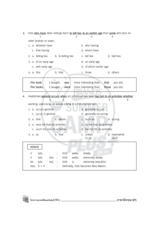 โครงการแบรนด์ซัมเมอร์แคมป์ ปีที่31 ____________________________________________ ภาษาอังกฤษ (27)
3. Kids who have older siblings learn to tell lies at an earlier age than some who lack an
1 2 3 4
older brother or sister.
1. a. whoever have b. who having
c. that having d. whom have
2. a. telling lies b. to telling lies c. tell lies d. told lies
3. a. of an early age b. an early age
c. with early age d. of which earlier age
4. a. this b. that c. those d. others
The book I bought was more interesting than that you did.
The books I bought were more interesting than those you did.
4. Heatstroke general occurs when an individual has been too hot to do activities whether
1 2 3 4
working, exercising, or simply sitting in a hot environment.
1. a. occurs general b. generally occurs
c. occur in general d. generally occurring
2. a. that b. where c. such as d. during
3. a. very hot that do activities b. so hot that do activities
c. such hot and do activities d. too hot for do activities
4. a. as b. that c. unless d. meanwhile
ถ้า...ไม่ ขณะที่
Adverb
V Adv : KSS walks slowly.
V Adv Adv : KSS walks extremely slowly.
be Adv Adj : KSS is extremely beautiful.
Adv, S + V : Definitely, KSS becomes Miss Maxim.
 