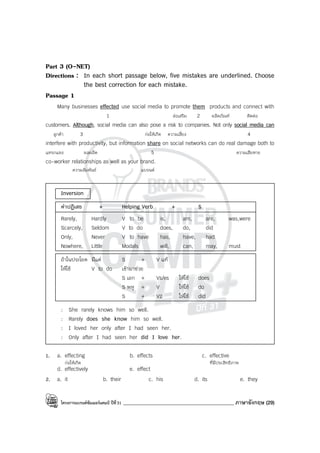โครงการแบรนด์ซัมเมอร์แคมป์ ปีที่31 ____________________________________________ ภาษาอังกฤษ (29)
Part 3 (O-NET)
Directions : In each short passage below, five mistakes are underlined. Choose
the best correction for each mistake.
Passage 1
Many businesses effected use social media to promote them products and connect with
1 ส่งเสริม 2 ผลิตภัณฑ์ ติดต่อ
customers. Although, social media can also pose a risk to companies. Not only social media can
ลูกค้า 3 ก่อให้เกิด ความเสี่ยง 4
interfere with productivity, but information share on social networks can do real damage both to
แทรกแซง ผลผลิต 5 ความเสียหาย
co-worker relationships as well as your brand.
ความสัมพันธ์ แบรนด์
Inversion
คําปฏิเสธ + Helping Verb + S
Rarely, Hardly V to be is, am, are, was,were
Scarcely, Seldom V to do does, do, did
Only, Never V to have has, have, had
Nowhere, Little Modals will, can, may, must
ถ้าในประโยค มีแต่ S + V แท้
ให้ใช้ V to do เข้ามาช่วย
S เอก + Vs/es ให้ใช้ does
S พหู + V ให้ใช้ do
S + V2 ให้ใช้ did
: She rarely knows him so well.
: Rarely does she know him so well.
: I loved her only after I had seen her.
: Only after I had seen her did I love her.
1. a. effecting b. effects c. effective
ก่อให้เกิด ที่มีประสิทธิภาพ
d. effectively e. effect
2. a. it b. their c. his d. its e. they
 