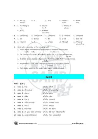 โครงการแบรนด์ซัมเมอร์แคมป์ ปีที่31 ____________________________________________ ภาษาอังกฤษ (31)
1. a. among b. in c. from d. beyond e. Above
ท่ามกลาง เกิน/พ้น เหนือ
2. a. According to b. Despite c. Thanks to
ตาม ทั้งๆ ที่ เนื่องจาก
d. As of e. However
อย่างไรก็ตาม
3. a. comparing b. comparison c. compared d. to compare e. compares
4. a. are b. do not c. do d. is not e. does not
5. a. However b. If c. Unless d. Although e. Whatever
ไม่ว่าอะไรก็ตาม
6. What is the main idea of the 1st paragraph?
a. Plastic waste stimulates the development of diseases in the ocean.
ของเสีย กระตุ้น การเป็นโรคต่างๆ
b. The more corals contact with plastic wastes the more they get destroyed.
ถูกทําลาย
c. By 2050, ocean plastics will get worse than the weight of all the sea animals.
เลวร้ายขึ้น
d. 89 percent of corals have contracting diseases due to plastic wastes.
โรคติดเชื้อ
e. That plastic wastes in the ocean is an urgent problem is true.
เร่งด่วน
เฉลย
Part 1 (GAT)
1. เฉลย 2. that แก้เป็น which
2. เฉลย 2. of unusual แก้เป็น of unusually
3. เฉลย 1. placed แก้เป็น place
4. เฉลย 1. Alike แก้เป็น Like
5. เฉลย 4. that of แก้เป็น those of
6. เฉลย 1. Sleep enough แก้เป็น Enough sleep
7. เฉลย 2. who’s แก้เป็น whose
8. เฉลย 2. the most แก้เป็น the more
9. เฉลย 1. 30-year-olds computer แก้เป็น 30-year-old computer
10. เฉลย 3. were celebrating แก้เป็น have celebrated
 