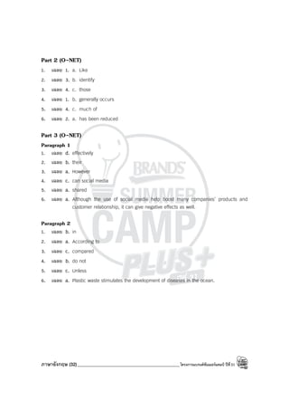 ภาษาอังกฤษ (32)_____________________________________________โครงการแบรนด์ซัมเมอร์แคมป์ ปีที่31
Part 2 (O-NET)
1. เฉลย 1. a. Like
2. เฉลย 3. b. identify
3. เฉลย 4. c. those
4. เฉลย 1. b. generally occurs
5. เฉลย 4. c. much of
6. เฉลย 2. a. has been reduced
Part 3 (O-NET)
Paragraph 1
1. เฉลย d. effectively
2. เฉลย b. their
3. เฉลย a. However
4. เฉลย c. can social media
5. เฉลย a. shared
6. เฉลย a. Although the use of social media help boost many companies’ products and
customer relationship, it can give negative effects as well.
Paragraph 2
1. เฉลย b. in
2. เฉลย a. According to
3. เฉลย c. compared
4. เฉลย b. do not
5. เฉลย c. Unless
6. เฉลย a. Plastic waste stimulates the development of diseases in the ocean.
 