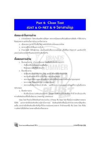 โครงการแบรนด์ซัมเมอร์แคมป์ ปีที่31 ____________________________________________ ภาษาอังกฤษ (33)
Part 6 Cloze Test
(GAT & O-NET & 9 วิชาสามัญ)
ขอแนะนําในการอาน
1. อ่านประโยคแรก วิเคราะห์และตีความให้แตก เพราะประโยคแรกเปรียบเสมือนหางเสือเรือ ทําให้การอ่าน
มีจุดมุ่งหมาย และนับเป็นการรักษาเวลาในการอ่าน
2. เมื่อพบช่องว่าง อย่ารีบเติม ให้อ่านต่อไปอีกสักประโยคสองประโยค
3. พยายามฝึกหาตัวชี้แนะทางบริบท
4. ถ้าตอบไม่ได้ ให้ข้ามไปก่อน และอ่านต่อไปเพื่อรวบรวมข้อมูล เพื่อใช้ในการวิเคราะห์ และต้องจําไว้
เสมอว่าแต่ละประโยคหรือแต่ละย่อหน้าจะสัมพันธ์กัน
ขั้นตอนการอาน
1. ขั้นก่อนการอ่าน : ทํานายหรือคาดการณ์เนื้อเรื่องโดยพิจารณาจาก
- หัวเรื่องหรือประโยคแรกของเนื้อเรื่อง
- ฝึกระดมความคิดที่เกี่ยวข้องกัน
2. ขั้นระหว่างอ่าน
- นักเรียนต้องฝึกมองคําสําคัญ (key word) หรือคําที่นักเรียนแปลได้
- พยายามฝึกมองคําที่กล่าวซ้ําไปซ้ํามา (recurring word)
- พยายามดูคําที่มีความหมายใกล้เคียงกัน หรือวลีที่มีความหมายเหมือนกัน (synonyms)
- พยายามดูคําชี้แนะทางบริบท (context clues)
- พยายามเชื่อมโยงคําดังกล่าวข้างต้น และใช้ประสบการณ์ผสมผสานข้อมูลที่ปรากฏในเรื่องตาม
หลักเหตุผล
3. ขั้นหลังการอ่าน
- ฝึกเชื่อมโยงความคิดแต่ละย่อหน้า โดยดูความสัมพันธ์กับหัวเรื่อง ทั้งนี้ นักเรียนจะเห็น
ความสัมพันธ์ของเนื้อเรื่องโดยรวม (meaning coherence)
Cloze Test ที่จะนํามาให้นักเรียนทําประกอบด้วย 2 ลักษณะ คือ Cloze Test ที่เน้นไวยากรณ์เชิงความหมาย
นั่นคือ นอกจากนักเรียนจะต้องมีความรู้ทางไวยากรณ์ นักเรียนยังต้องเชื่อมโยงเข้ากับความหมายได้ถูกต้อง
ฉะนั้น เวลาอ่านนักเรียนต้องเลือกข้อที่ถูกทั้งไวยากรณ์และความหมาย อีกลักษณะหนึ่ง คือ Cloze Test ที่เน้น
การเติมคําเพื่อให้เกิดความหมายเชื่อมโยงที่สละสลวย
 